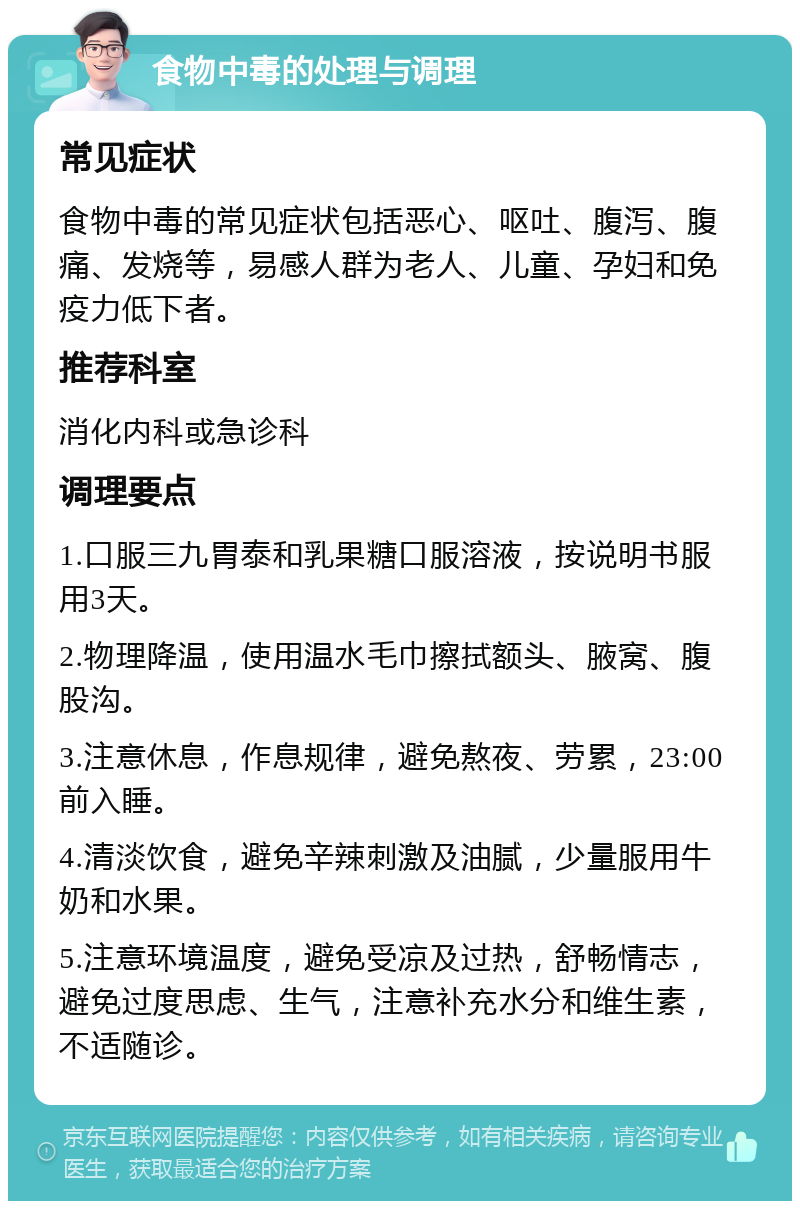 食物中毒的处理与调理 常见症状 食物中毒的常见症状包括恶心、呕吐、腹泻、腹痛、发烧等，易感人群为老人、儿童、孕妇和免疫力低下者。 推荐科室 消化内科或急诊科 调理要点 1.口服三九胃泰和乳果糖口服溶液，按说明书服用3天。 2.物理降温，使用温水毛巾擦拭额头、腋窝、腹股沟。 3.注意休息，作息规律，避免熬夜、劳累，23:00前入睡。 4.清淡饮食，避免辛辣刺激及油腻，少量服用牛奶和水果。 5.注意环境温度，避免受凉及过热，舒畅情志，避免过度思虑、生气，注意补充水分和维生素，不适随诊。