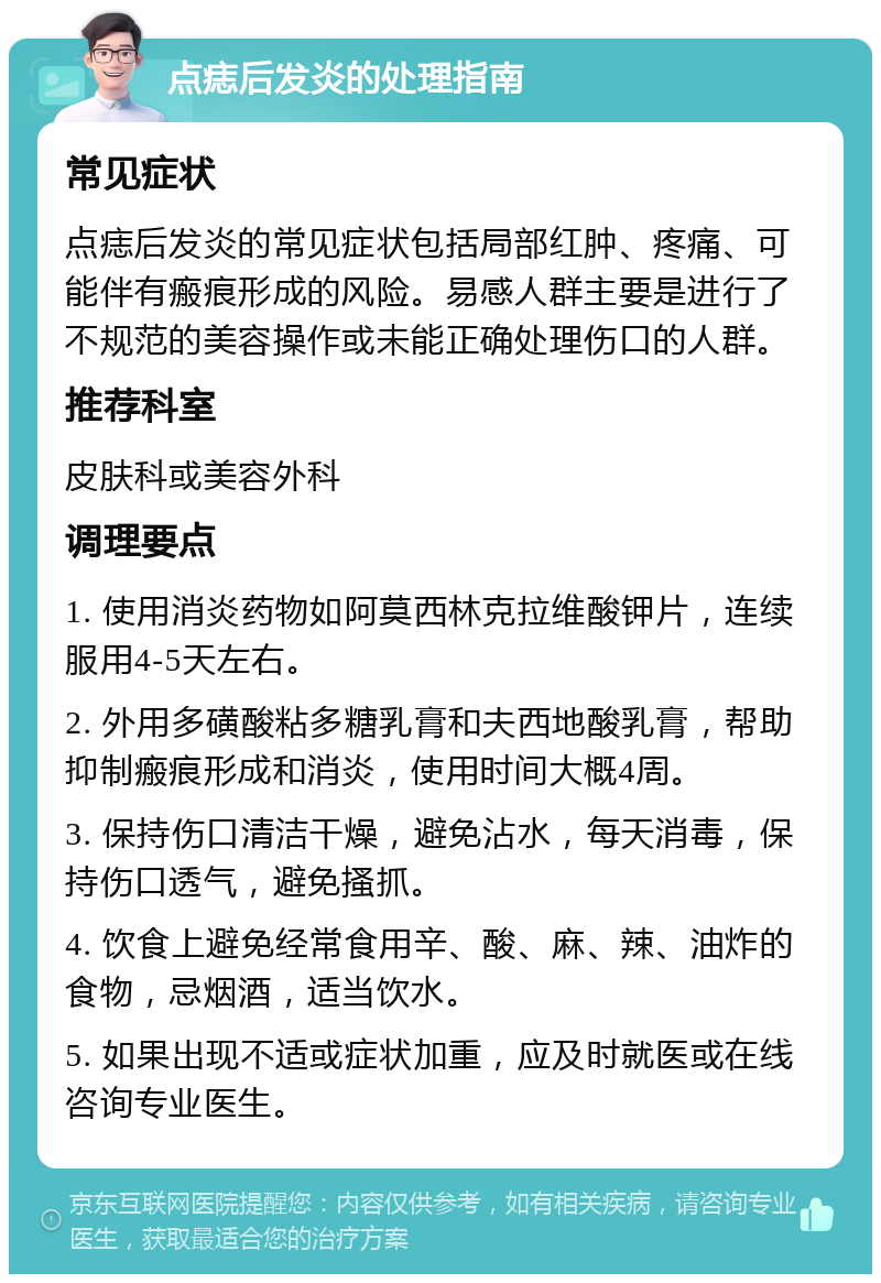 点痣后发炎的处理指南 常见症状 点痣后发炎的常见症状包括局部红肿、疼痛、可能伴有瘢痕形成的风险。易感人群主要是进行了不规范的美容操作或未能正确处理伤口的人群。 推荐科室 皮肤科或美容外科 调理要点 1. 使用消炎药物如阿莫西林克拉维酸钾片，连续服用4-5天左右。 2. 外用多磺酸粘多糖乳膏和夫西地酸乳膏，帮助抑制瘢痕形成和消炎，使用时间大概4周。 3. 保持伤口清洁干燥，避免沾水，每天消毒，保持伤口透气，避免搔抓。 4. 饮食上避免经常食用辛、酸、麻、辣、油炸的食物，忌烟酒，适当饮水。 5. 如果出现不适或症状加重，应及时就医或在线咨询专业医生。