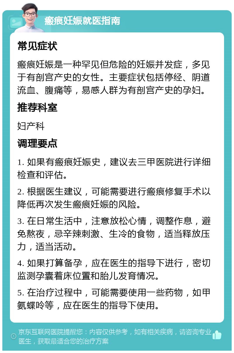 瘢痕妊娠就医指南 常见症状 瘢痕妊娠是一种罕见但危险的妊娠并发症，多见于有剖宫产史的女性。主要症状包括停经、阴道流血、腹痛等，易感人群为有剖宫产史的孕妇。 推荐科室 妇产科 调理要点 1. 如果有瘢痕妊娠史，建议去三甲医院进行详细检查和评估。 2. 根据医生建议，可能需要进行瘢痕修复手术以降低再次发生瘢痕妊娠的风险。 3. 在日常生活中，注意放松心情，调整作息，避免熬夜，忌辛辣刺激、生冷的食物，适当释放压力，适当活动。 4. 如果打算备孕，应在医生的指导下进行，密切监测孕囊着床位置和胎儿发育情况。 5. 在治疗过程中，可能需要使用一些药物，如甲氨蝶呤等，应在医生的指导下使用。