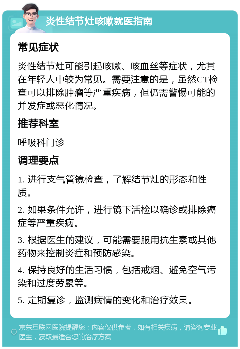 炎性结节灶咳嗽就医指南 常见症状 炎性结节灶可能引起咳嗽、咳血丝等症状，尤其在年轻人中较为常见。需要注意的是，虽然CT检查可以排除肿瘤等严重疾病，但仍需警惕可能的并发症或恶化情况。 推荐科室 呼吸科门诊 调理要点 1. 进行支气管镜检查，了解结节灶的形态和性质。 2. 如果条件允许，进行镜下活检以确诊或排除癌症等严重疾病。 3. 根据医生的建议，可能需要服用抗生素或其他药物来控制炎症和预防感染。 4. 保持良好的生活习惯，包括戒烟、避免空气污染和过度劳累等。 5. 定期复诊，监测病情的变化和治疗效果。