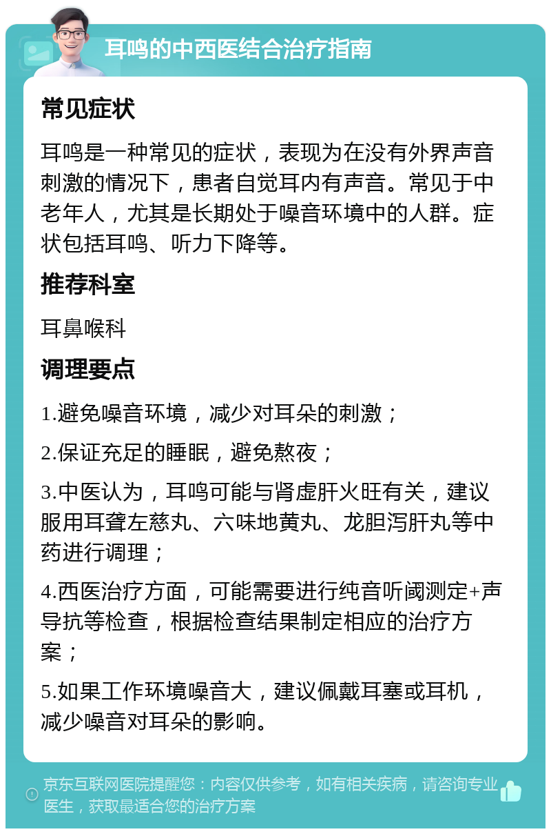 耳鸣的中西医结合治疗指南 常见症状 耳鸣是一种常见的症状，表现为在没有外界声音刺激的情况下，患者自觉耳内有声音。常见于中老年人，尤其是长期处于噪音环境中的人群。症状包括耳鸣、听力下降等。 推荐科室 耳鼻喉科 调理要点 1.避免噪音环境，减少对耳朵的刺激； 2.保证充足的睡眠，避免熬夜； 3.中医认为，耳鸣可能与肾虚肝火旺有关，建议服用耳聋左慈丸、六味地黄丸、龙胆泻肝丸等中药进行调理； 4.西医治疗方面，可能需要进行纯音听阈测定+声导抗等检查，根据检查结果制定相应的治疗方案； 5.如果工作环境噪音大，建议佩戴耳塞或耳机，减少噪音对耳朵的影响。