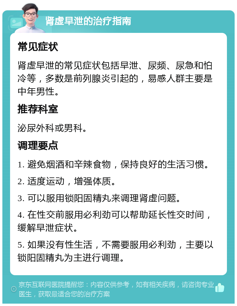 肾虚早泄的治疗指南 常见症状 肾虚早泄的常见症状包括早泄、尿频、尿急和怕冷等，多数是前列腺炎引起的，易感人群主要是中年男性。 推荐科室 泌尿外科或男科。 调理要点 1. 避免烟酒和辛辣食物，保持良好的生活习惯。 2. 适度运动，增强体质。 3. 可以服用锁阳固精丸来调理肾虚问题。 4. 在性交前服用必利劲可以帮助延长性交时间，缓解早泄症状。 5. 如果没有性生活，不需要服用必利劲，主要以锁阳固精丸为主进行调理。