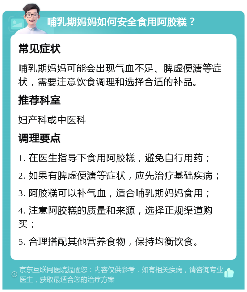 哺乳期妈妈如何安全食用阿胶糕？ 常见症状 哺乳期妈妈可能会出现气血不足、脾虚便溏等症状，需要注意饮食调理和选择合适的补品。 推荐科室 妇产科或中医科 调理要点 1. 在医生指导下食用阿胶糕，避免自行用药； 2. 如果有脾虚便溏等症状，应先治疗基础疾病； 3. 阿胶糕可以补气血，适合哺乳期妈妈食用； 4. 注意阿胶糕的质量和来源，选择正规渠道购买； 5. 合理搭配其他营养食物，保持均衡饮食。