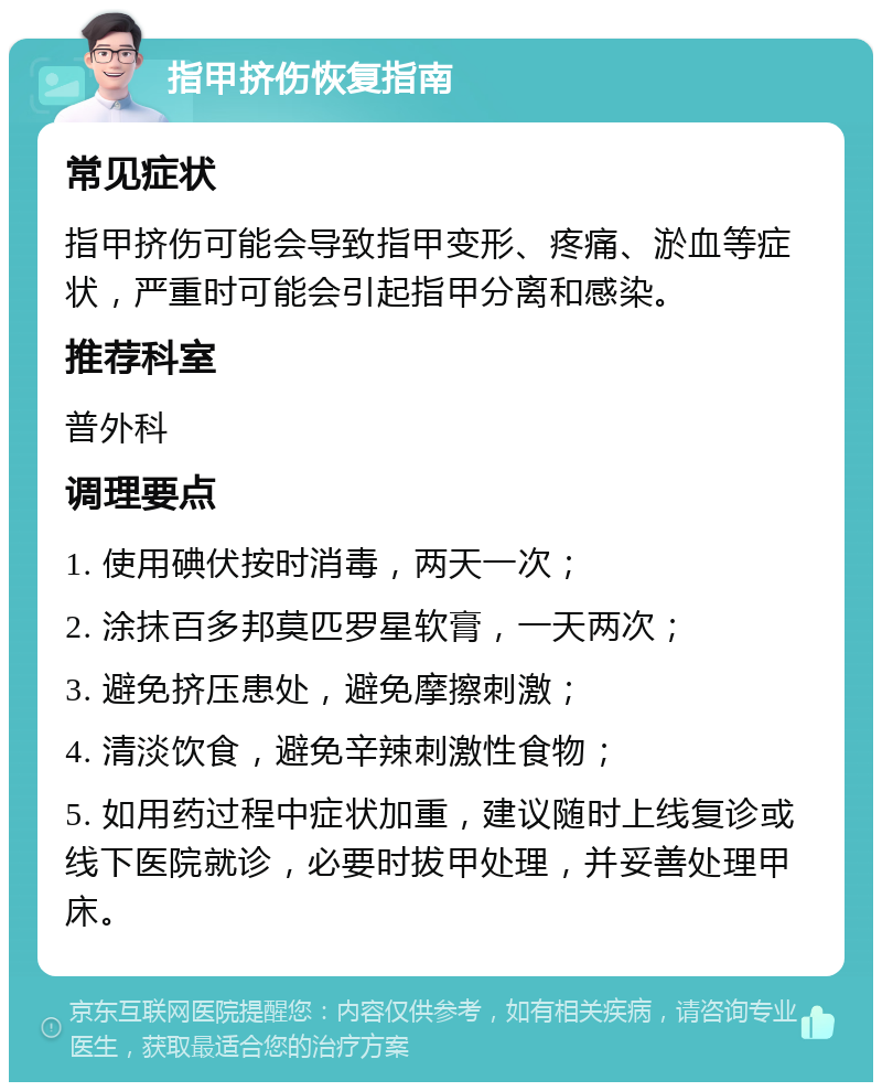 指甲挤伤恢复指南 常见症状 指甲挤伤可能会导致指甲变形、疼痛、淤血等症状，严重时可能会引起指甲分离和感染。 推荐科室 普外科 调理要点 1. 使用碘伏按时消毒，两天一次； 2. 涂抹百多邦莫匹罗星软膏，一天两次； 3. 避免挤压患处，避免摩擦刺激； 4. 清淡饮食，避免辛辣刺激性食物； 5. 如用药过程中症状加重，建议随时上线复诊或线下医院就诊，必要时拔甲处理，并妥善处理甲床。