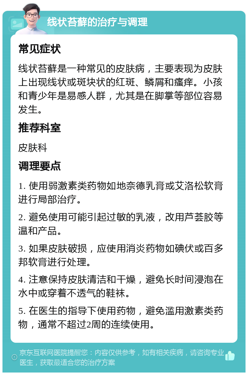 线状苔藓的治疗与调理 常见症状 线状苔藓是一种常见的皮肤病，主要表现为皮肤上出现线状或斑块状的红斑、鳞屑和瘙痒。小孩和青少年是易感人群，尤其是在脚掌等部位容易发生。 推荐科室 皮肤科 调理要点 1. 使用弱激素类药物如地奈德乳膏或艾洛松软膏进行局部治疗。 2. 避免使用可能引起过敏的乳液，改用芦荟胶等温和产品。 3. 如果皮肤破损，应使用消炎药物如碘伏或百多邦软膏进行处理。 4. 注意保持皮肤清洁和干燥，避免长时间浸泡在水中或穿着不透气的鞋袜。 5. 在医生的指导下使用药物，避免滥用激素类药物，通常不超过2周的连续使用。