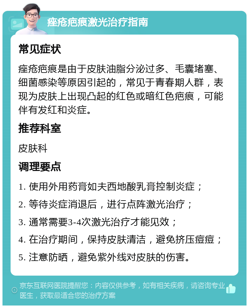 痤疮疤痕激光治疗指南 常见症状 痤疮疤痕是由于皮肤油脂分泌过多、毛囊堵塞、细菌感染等原因引起的，常见于青春期人群，表现为皮肤上出现凸起的红色或暗红色疤痕，可能伴有发红和炎症。 推荐科室 皮肤科 调理要点 1. 使用外用药膏如夫西地酸乳膏控制炎症； 2. 等待炎症消退后，进行点阵激光治疗； 3. 通常需要3-4次激光治疗才能见效； 4. 在治疗期间，保持皮肤清洁，避免挤压痘痘； 5. 注意防晒，避免紫外线对皮肤的伤害。