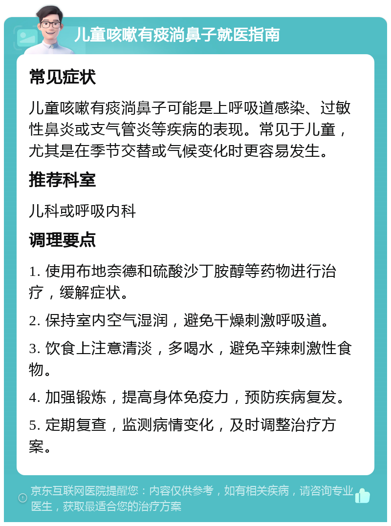 儿童咳嗽有痰淌鼻子就医指南 常见症状 儿童咳嗽有痰淌鼻子可能是上呼吸道感染、过敏性鼻炎或支气管炎等疾病的表现。常见于儿童，尤其是在季节交替或气候变化时更容易发生。 推荐科室 儿科或呼吸内科 调理要点 1. 使用布地奈德和硫酸沙丁胺醇等药物进行治疗，缓解症状。 2. 保持室内空气湿润，避免干燥刺激呼吸道。 3. 饮食上注意清淡，多喝水，避免辛辣刺激性食物。 4. 加强锻炼，提高身体免疫力，预防疾病复发。 5. 定期复查，监测病情变化，及时调整治疗方案。