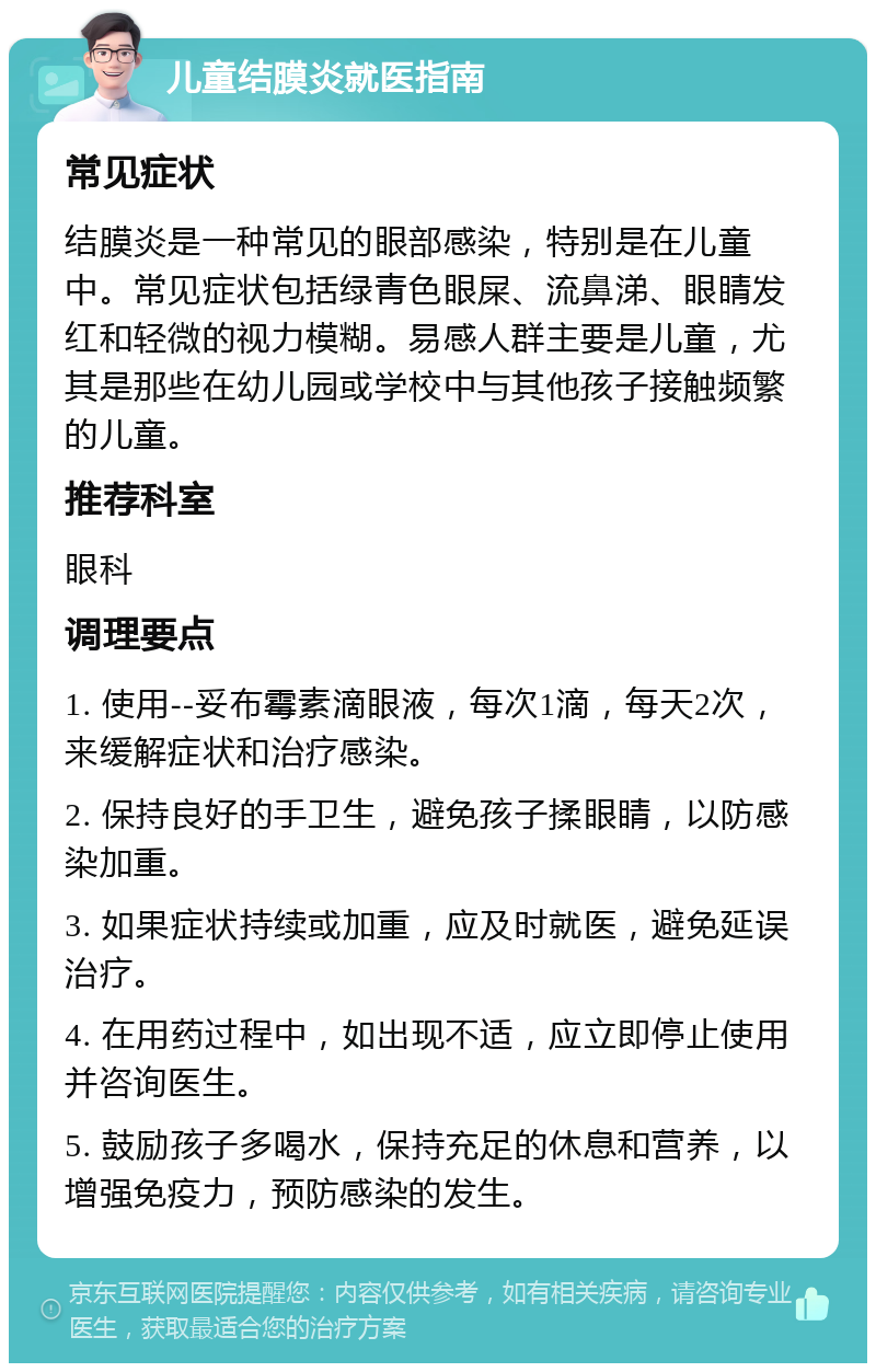 儿童结膜炎就医指南 常见症状 结膜炎是一种常见的眼部感染，特别是在儿童中。常见症状包括绿青色眼屎、流鼻涕、眼睛发红和轻微的视力模糊。易感人群主要是儿童，尤其是那些在幼儿园或学校中与其他孩子接触频繁的儿童。 推荐科室 眼科 调理要点 1. 使用--妥布霉素滴眼液，每次1滴，每天2次，来缓解症状和治疗感染。 2. 保持良好的手卫生，避免孩子揉眼睛，以防感染加重。 3. 如果症状持续或加重，应及时就医，避免延误治疗。 4. 在用药过程中，如出现不适，应立即停止使用并咨询医生。 5. 鼓励孩子多喝水，保持充足的休息和营养，以增强免疫力，预防感染的发生。