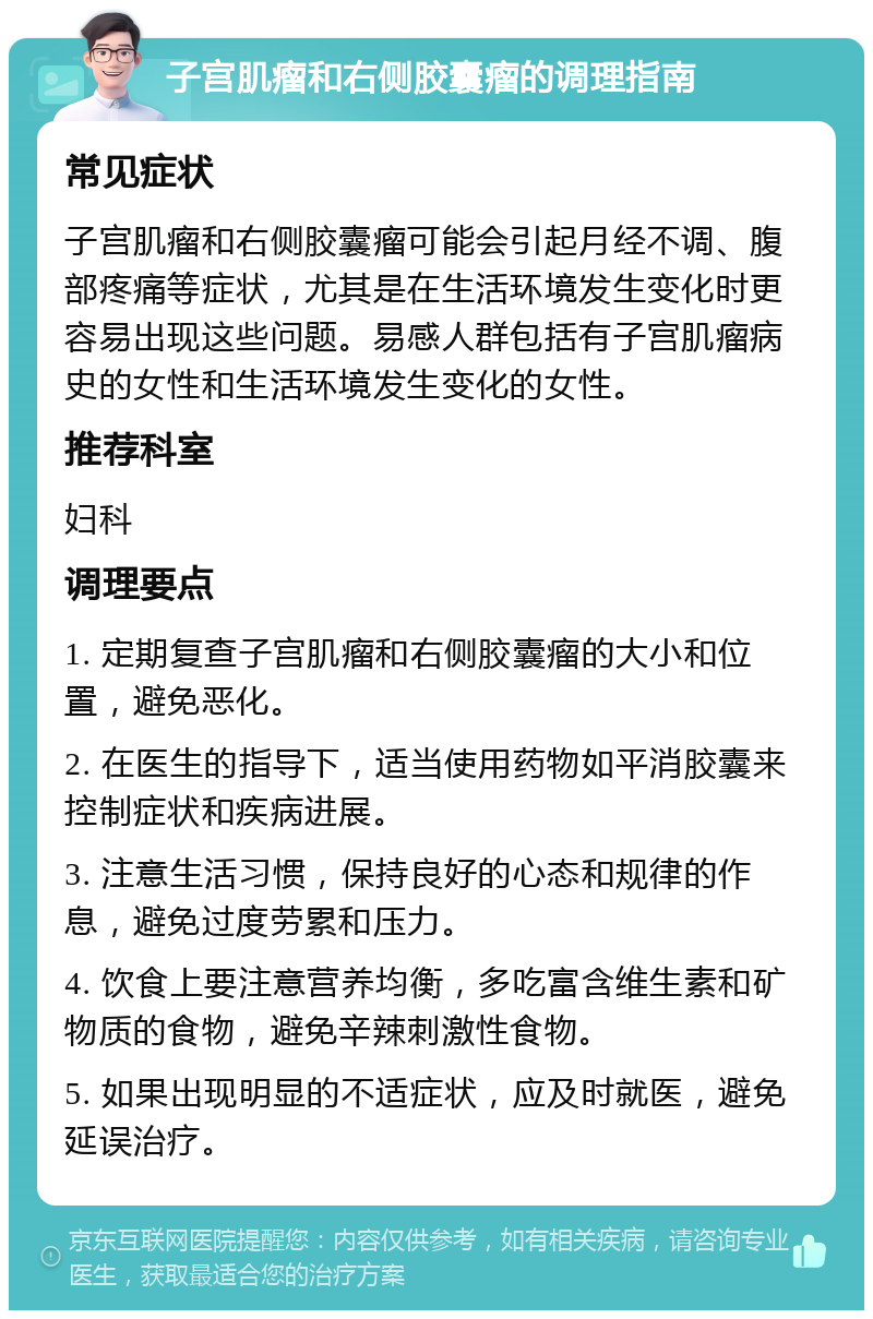 子宫肌瘤和右侧胶囊瘤的调理指南 常见症状 子宫肌瘤和右侧胶囊瘤可能会引起月经不调、腹部疼痛等症状，尤其是在生活环境发生变化时更容易出现这些问题。易感人群包括有子宫肌瘤病史的女性和生活环境发生变化的女性。 推荐科室 妇科 调理要点 1. 定期复查子宫肌瘤和右侧胶囊瘤的大小和位置，避免恶化。 2. 在医生的指导下，适当使用药物如平消胶囊来控制症状和疾病进展。 3. 注意生活习惯，保持良好的心态和规律的作息，避免过度劳累和压力。 4. 饮食上要注意营养均衡，多吃富含维生素和矿物质的食物，避免辛辣刺激性食物。 5. 如果出现明显的不适症状，应及时就医，避免延误治疗。