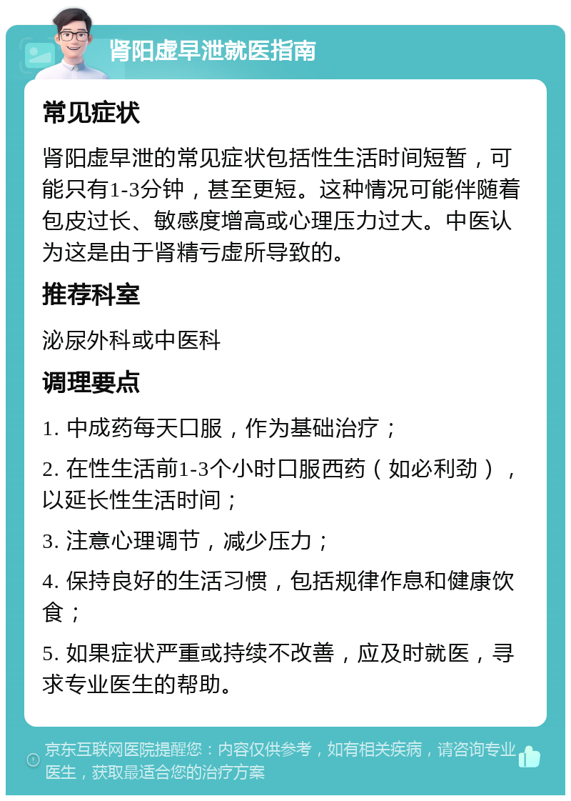 肾阳虚早泄就医指南 常见症状 肾阳虚早泄的常见症状包括性生活时间短暂，可能只有1-3分钟，甚至更短。这种情况可能伴随着包皮过长、敏感度增高或心理压力过大。中医认为这是由于肾精亏虚所导致的。 推荐科室 泌尿外科或中医科 调理要点 1. 中成药每天口服，作为基础治疗； 2. 在性生活前1-3个小时口服西药（如必利劲），以延长性生活时间； 3. 注意心理调节，减少压力； 4. 保持良好的生活习惯，包括规律作息和健康饮食； 5. 如果症状严重或持续不改善，应及时就医，寻求专业医生的帮助。