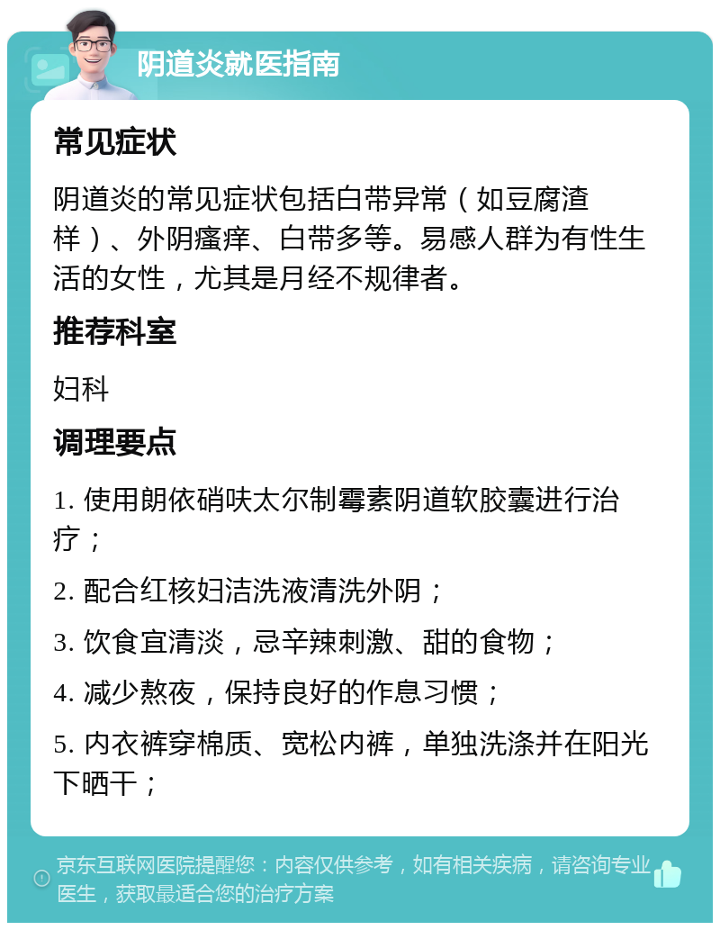 阴道炎就医指南 常见症状 阴道炎的常见症状包括白带异常（如豆腐渣样）、外阴瘙痒、白带多等。易感人群为有性生活的女性，尤其是月经不规律者。 推荐科室 妇科 调理要点 1. 使用朗依硝呋太尔制霉素阴道软胶囊进行治疗； 2. 配合红核妇洁洗液清洗外阴； 3. 饮食宜清淡，忌辛辣刺激、甜的食物； 4. 减少熬夜，保持良好的作息习惯； 5. 内衣裤穿棉质、宽松内裤，单独洗涤并在阳光下晒干；