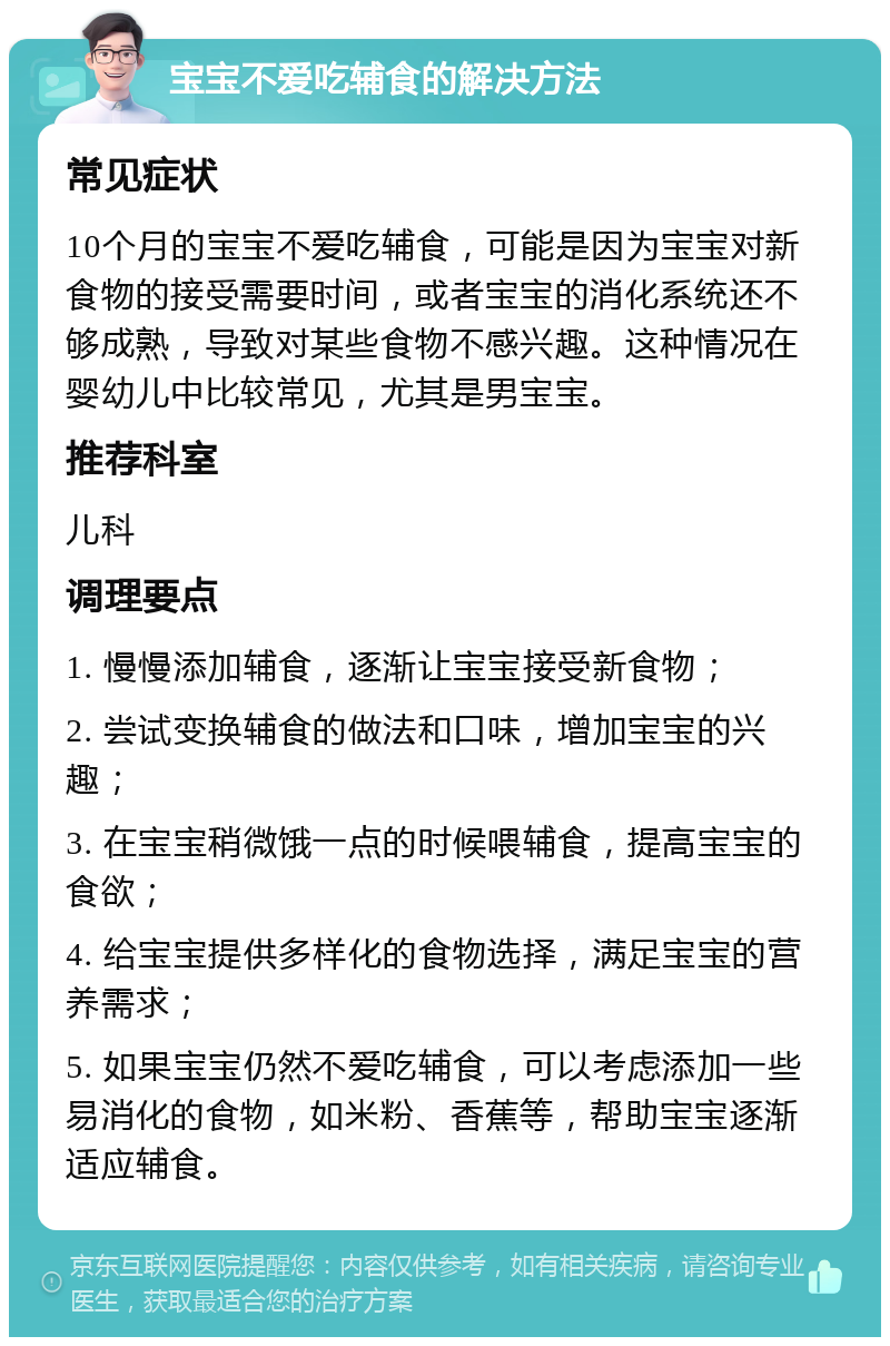 宝宝不爱吃辅食的解决方法 常见症状 10个月的宝宝不爱吃辅食，可能是因为宝宝对新食物的接受需要时间，或者宝宝的消化系统还不够成熟，导致对某些食物不感兴趣。这种情况在婴幼儿中比较常见，尤其是男宝宝。 推荐科室 儿科 调理要点 1. 慢慢添加辅食，逐渐让宝宝接受新食物； 2. 尝试变换辅食的做法和口味，增加宝宝的兴趣； 3. 在宝宝稍微饿一点的时候喂辅食，提高宝宝的食欲； 4. 给宝宝提供多样化的食物选择，满足宝宝的营养需求； 5. 如果宝宝仍然不爱吃辅食，可以考虑添加一些易消化的食物，如米粉、香蕉等，帮助宝宝逐渐适应辅食。