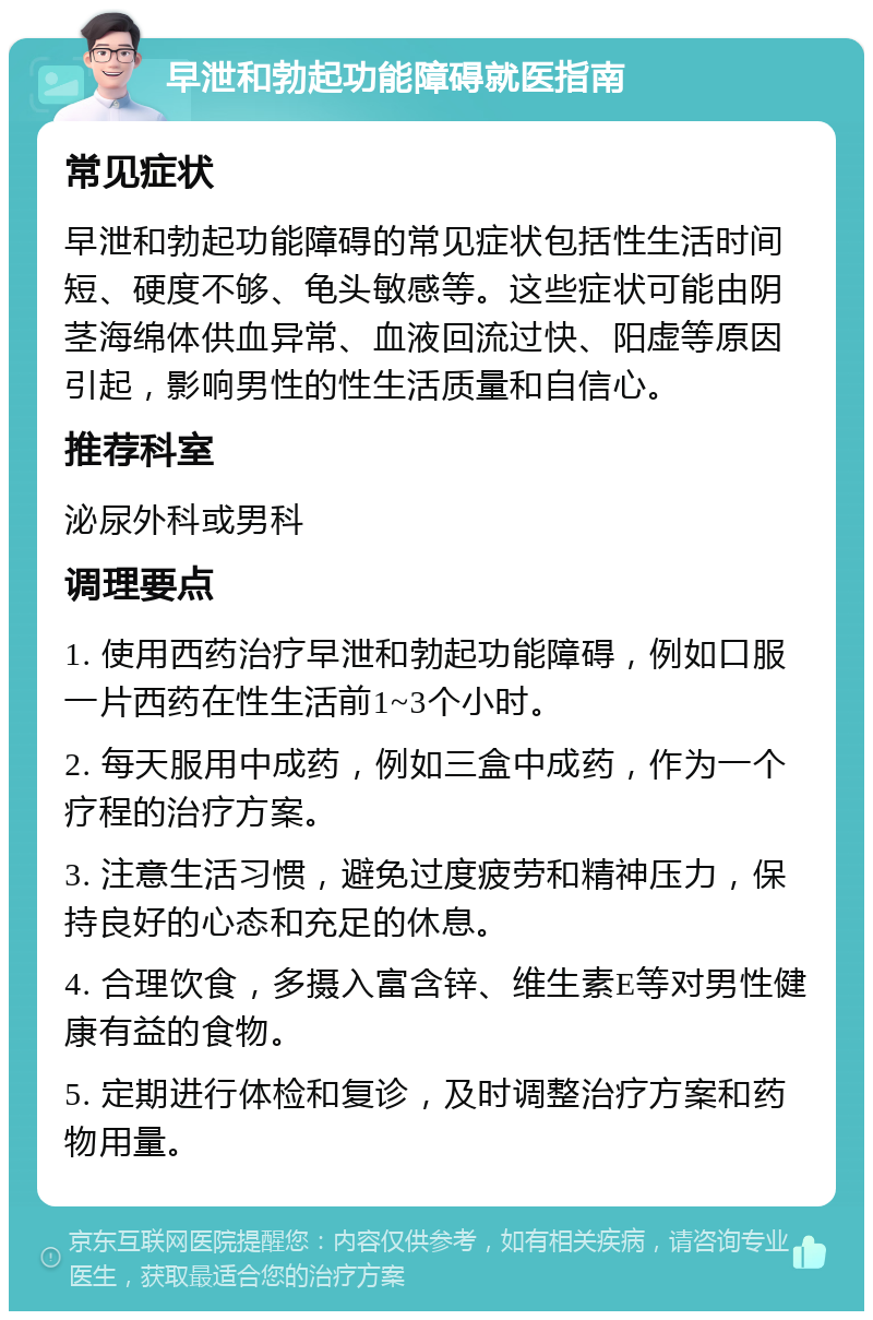 早泄和勃起功能障碍就医指南 常见症状 早泄和勃起功能障碍的常见症状包括性生活时间短、硬度不够、龟头敏感等。这些症状可能由阴茎海绵体供血异常、血液回流过快、阳虚等原因引起，影响男性的性生活质量和自信心。 推荐科室 泌尿外科或男科 调理要点 1. 使用西药治疗早泄和勃起功能障碍，例如口服一片西药在性生活前1~3个小时。 2. 每天服用中成药，例如三盒中成药，作为一个疗程的治疗方案。 3. 注意生活习惯，避免过度疲劳和精神压力，保持良好的心态和充足的休息。 4. 合理饮食，多摄入富含锌、维生素E等对男性健康有益的食物。 5. 定期进行体检和复诊，及时调整治疗方案和药物用量。