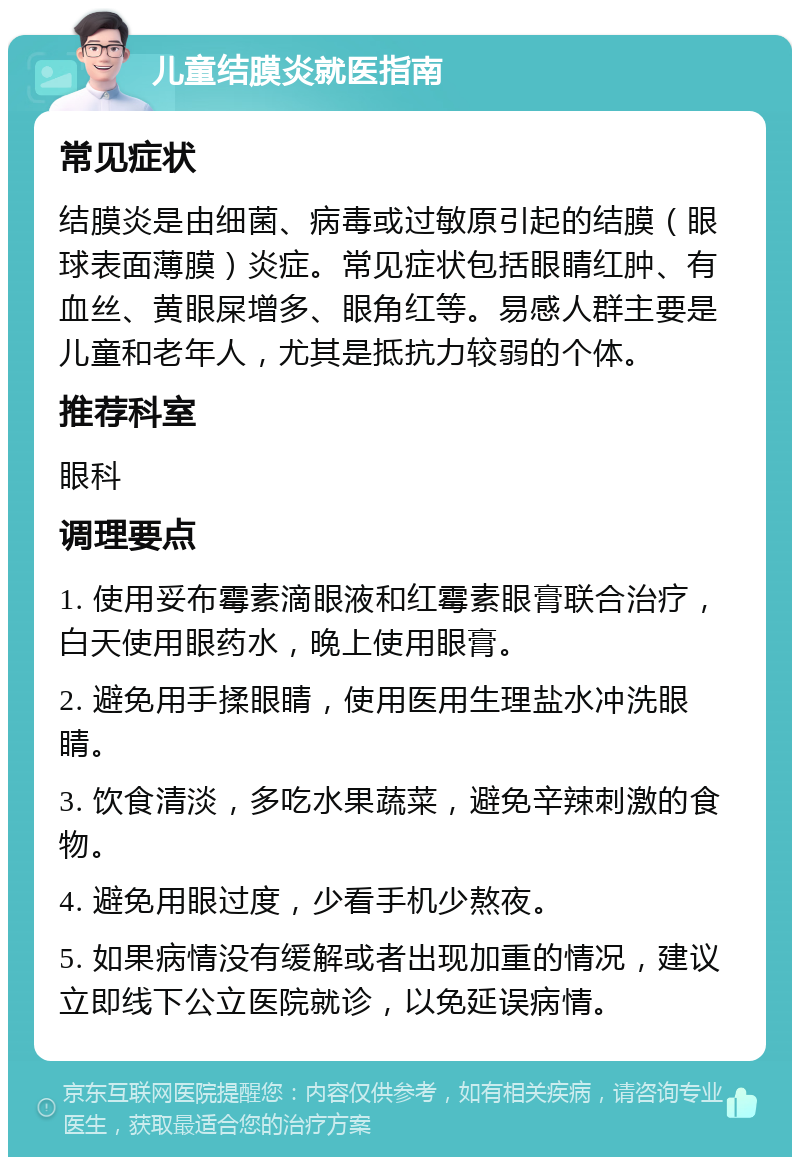 儿童结膜炎就医指南 常见症状 结膜炎是由细菌、病毒或过敏原引起的结膜（眼球表面薄膜）炎症。常见症状包括眼睛红肿、有血丝、黄眼屎增多、眼角红等。易感人群主要是儿童和老年人，尤其是抵抗力较弱的个体。 推荐科室 眼科 调理要点 1. 使用妥布霉素滴眼液和红霉素眼膏联合治疗，白天使用眼药水，晚上使用眼膏。 2. 避免用手揉眼睛，使用医用生理盐水冲洗眼睛。 3. 饮食清淡，多吃水果蔬菜，避免辛辣刺激的食物。 4. 避免用眼过度，少看手机少熬夜。 5. 如果病情没有缓解或者出现加重的情况，建议立即线下公立医院就诊，以免延误病情。