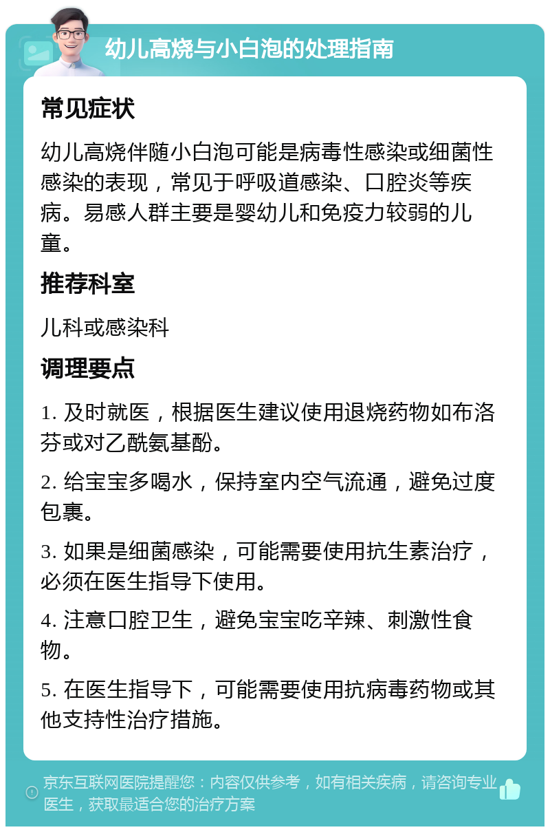 幼儿高烧与小白泡的处理指南 常见症状 幼儿高烧伴随小白泡可能是病毒性感染或细菌性感染的表现，常见于呼吸道感染、口腔炎等疾病。易感人群主要是婴幼儿和免疫力较弱的儿童。 推荐科室 儿科或感染科 调理要点 1. 及时就医，根据医生建议使用退烧药物如布洛芬或对乙酰氨基酚。 2. 给宝宝多喝水，保持室内空气流通，避免过度包裹。 3. 如果是细菌感染，可能需要使用抗生素治疗，必须在医生指导下使用。 4. 注意口腔卫生，避免宝宝吃辛辣、刺激性食物。 5. 在医生指导下，可能需要使用抗病毒药物或其他支持性治疗措施。