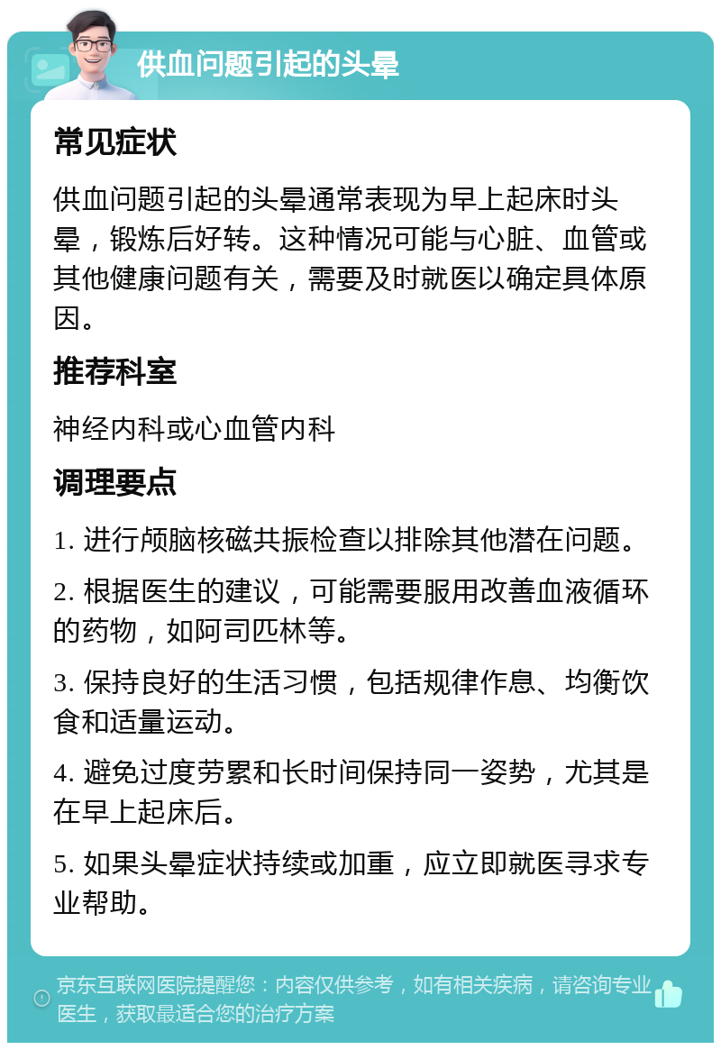 供血问题引起的头晕 常见症状 供血问题引起的头晕通常表现为早上起床时头晕，锻炼后好转。这种情况可能与心脏、血管或其他健康问题有关，需要及时就医以确定具体原因。 推荐科室 神经内科或心血管内科 调理要点 1. 进行颅脑核磁共振检查以排除其他潜在问题。 2. 根据医生的建议，可能需要服用改善血液循环的药物，如阿司匹林等。 3. 保持良好的生活习惯，包括规律作息、均衡饮食和适量运动。 4. 避免过度劳累和长时间保持同一姿势，尤其是在早上起床后。 5. 如果头晕症状持续或加重，应立即就医寻求专业帮助。