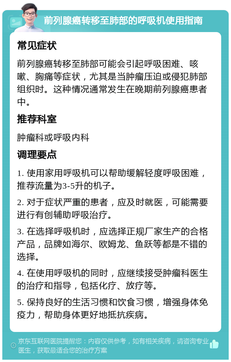 前列腺癌转移至肺部的呼吸机使用指南 常见症状 前列腺癌转移至肺部可能会引起呼吸困难、咳嗽、胸痛等症状，尤其是当肿瘤压迫或侵犯肺部组织时。这种情况通常发生在晚期前列腺癌患者中。 推荐科室 肿瘤科或呼吸内科 调理要点 1. 使用家用呼吸机可以帮助缓解轻度呼吸困难，推荐流量为3-5升的机子。 2. 对于症状严重的患者，应及时就医，可能需要进行有创辅助呼吸治疗。 3. 在选择呼吸机时，应选择正规厂家生产的合格产品，品牌如海尔、欧姆龙、鱼跃等都是不错的选择。 4. 在使用呼吸机的同时，应继续接受肿瘤科医生的治疗和指导，包括化疗、放疗等。 5. 保持良好的生活习惯和饮食习惯，增强身体免疫力，帮助身体更好地抵抗疾病。