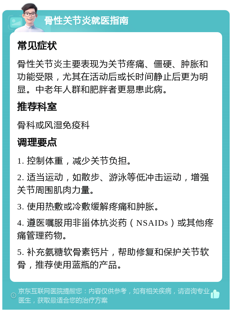 骨性关节炎就医指南 常见症状 骨性关节炎主要表现为关节疼痛、僵硬、肿胀和功能受限，尤其在活动后或长时间静止后更为明显。中老年人群和肥胖者更易患此病。 推荐科室 骨科或风湿免疫科 调理要点 1. 控制体重，减少关节负担。 2. 适当运动，如散步、游泳等低冲击运动，增强关节周围肌肉力量。 3. 使用热敷或冷敷缓解疼痛和肿胀。 4. 遵医嘱服用非甾体抗炎药（NSAIDs）或其他疼痛管理药物。 5. 补充氨糖软骨素钙片，帮助修复和保护关节软骨，推荐使用蓝瓶的产品。