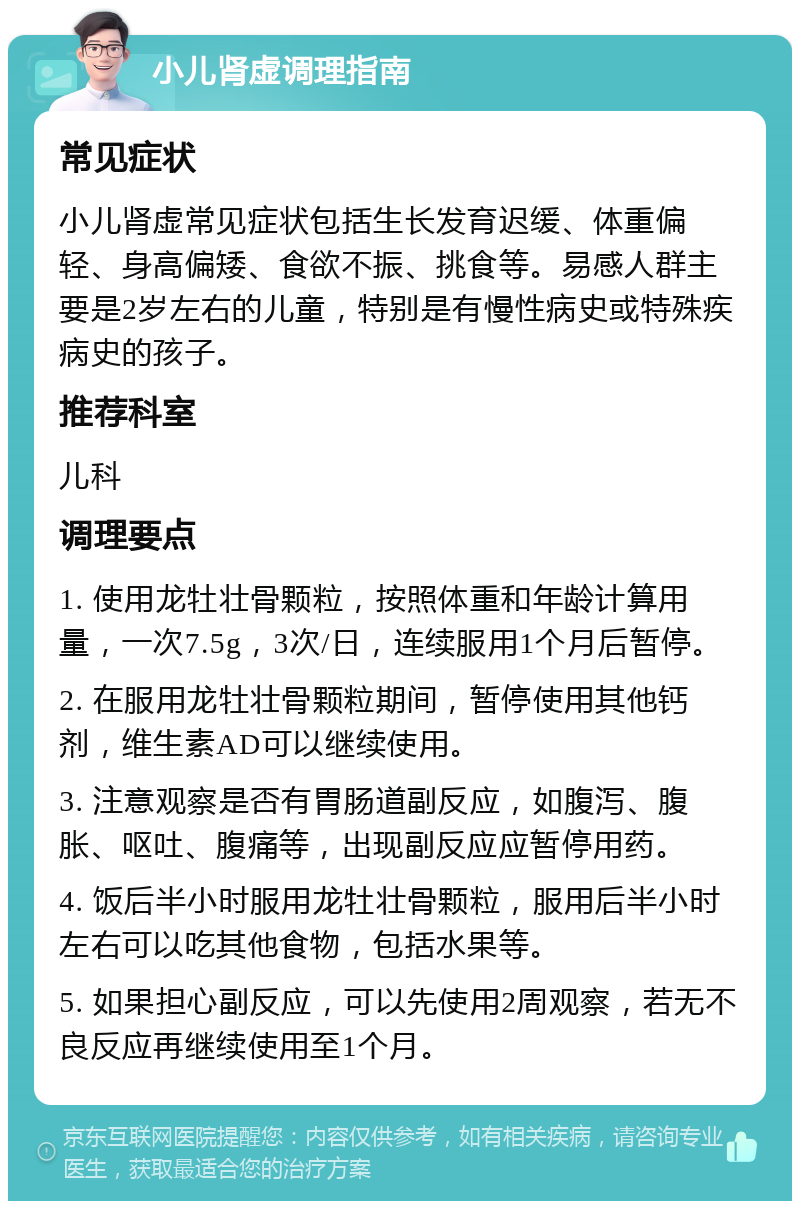 小儿肾虚调理指南 常见症状 小儿肾虚常见症状包括生长发育迟缓、体重偏轻、身高偏矮、食欲不振、挑食等。易感人群主要是2岁左右的儿童，特别是有慢性病史或特殊疾病史的孩子。 推荐科室 儿科 调理要点 1. 使用龙牡壮骨颗粒，按照体重和年龄计算用量，一次7.5g，3次/日，连续服用1个月后暂停。 2. 在服用龙牡壮骨颗粒期间，暂停使用其他钙剂，维生素AD可以继续使用。 3. 注意观察是否有胃肠道副反应，如腹泻、腹胀、呕吐、腹痛等，出现副反应应暂停用药。 4. 饭后半小时服用龙牡壮骨颗粒，服用后半小时左右可以吃其他食物，包括水果等。 5. 如果担心副反应，可以先使用2周观察，若无不良反应再继续使用至1个月。