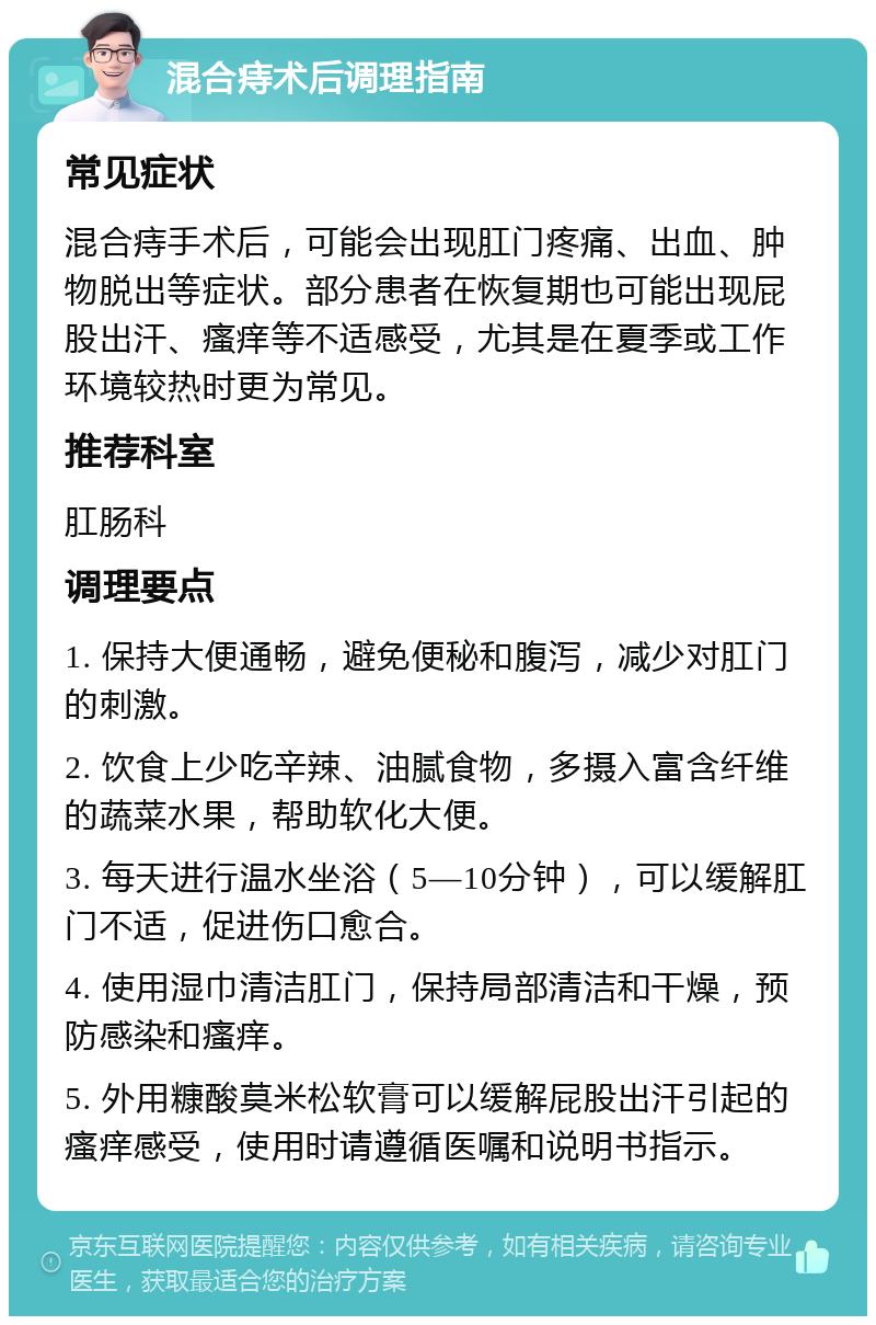 混合痔术后调理指南 常见症状 混合痔手术后，可能会出现肛门疼痛、出血、肿物脱出等症状。部分患者在恢复期也可能出现屁股出汗、瘙痒等不适感受，尤其是在夏季或工作环境较热时更为常见。 推荐科室 肛肠科 调理要点 1. 保持大便通畅，避免便秘和腹泻，减少对肛门的刺激。 2. 饮食上少吃辛辣、油腻食物，多摄入富含纤维的蔬菜水果，帮助软化大便。 3. 每天进行温水坐浴（5—10分钟），可以缓解肛门不适，促进伤口愈合。 4. 使用湿巾清洁肛门，保持局部清洁和干燥，预防感染和瘙痒。 5. 外用糠酸莫米松软膏可以缓解屁股出汗引起的瘙痒感受，使用时请遵循医嘱和说明书指示。