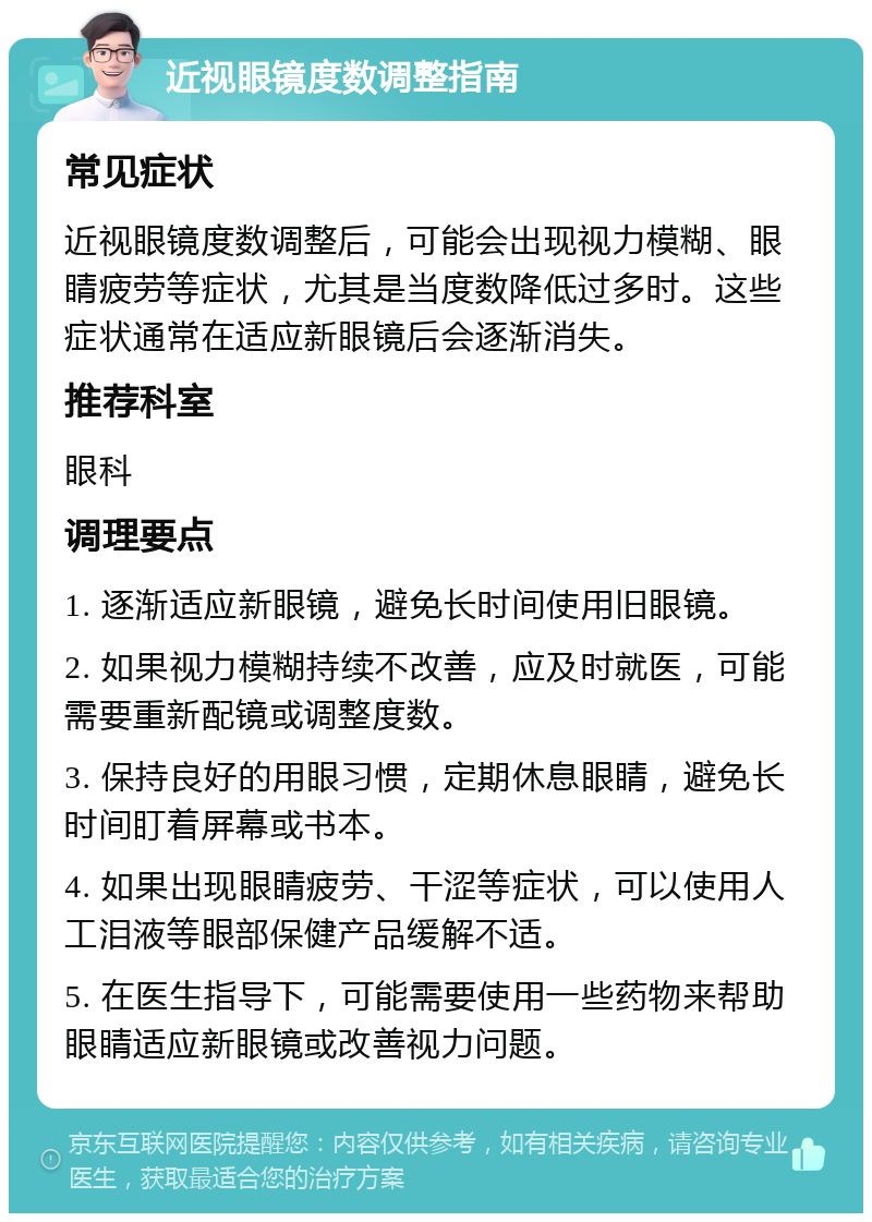 近视眼镜度数调整指南 常见症状 近视眼镜度数调整后，可能会出现视力模糊、眼睛疲劳等症状，尤其是当度数降低过多时。这些症状通常在适应新眼镜后会逐渐消失。 推荐科室 眼科 调理要点 1. 逐渐适应新眼镜，避免长时间使用旧眼镜。 2. 如果视力模糊持续不改善，应及时就医，可能需要重新配镜或调整度数。 3. 保持良好的用眼习惯，定期休息眼睛，避免长时间盯着屏幕或书本。 4. 如果出现眼睛疲劳、干涩等症状，可以使用人工泪液等眼部保健产品缓解不适。 5. 在医生指导下，可能需要使用一些药物来帮助眼睛适应新眼镜或改善视力问题。