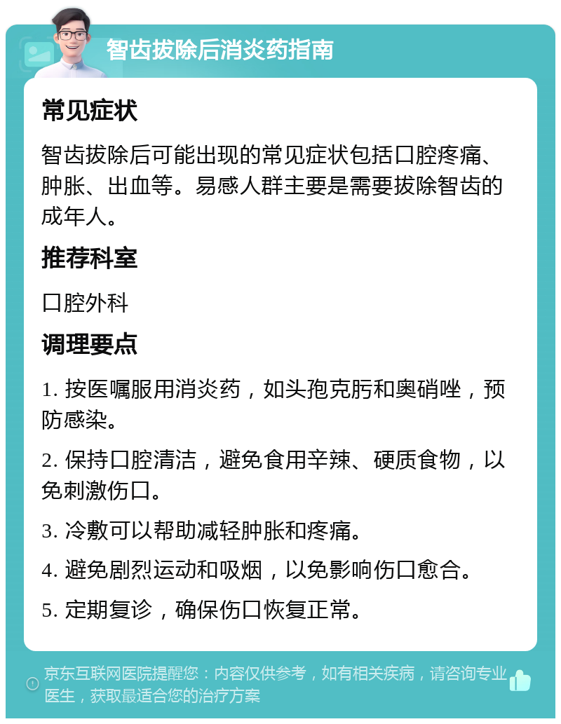 智齿拔除后消炎药指南 常见症状 智齿拔除后可能出现的常见症状包括口腔疼痛、肿胀、出血等。易感人群主要是需要拔除智齿的成年人。 推荐科室 口腔外科 调理要点 1. 按医嘱服用消炎药，如头孢克肟和奥硝唑，预防感染。 2. 保持口腔清洁，避免食用辛辣、硬质食物，以免刺激伤口。 3. 冷敷可以帮助减轻肿胀和疼痛。 4. 避免剧烈运动和吸烟，以免影响伤口愈合。 5. 定期复诊，确保伤口恢复正常。