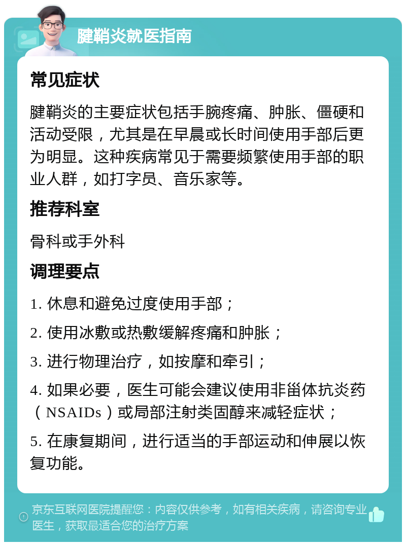 腱鞘炎就医指南 常见症状 腱鞘炎的主要症状包括手腕疼痛、肿胀、僵硬和活动受限，尤其是在早晨或长时间使用手部后更为明显。这种疾病常见于需要频繁使用手部的职业人群，如打字员、音乐家等。 推荐科室 骨科或手外科 调理要点 1. 休息和避免过度使用手部； 2. 使用冰敷或热敷缓解疼痛和肿胀； 3. 进行物理治疗，如按摩和牵引； 4. 如果必要，医生可能会建议使用非甾体抗炎药（NSAIDs）或局部注射类固醇来减轻症状； 5. 在康复期间，进行适当的手部运动和伸展以恢复功能。