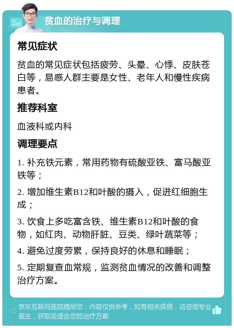 贫血的治疗与调理 常见症状 贫血的常见症状包括疲劳、头晕、心悸、皮肤苍白等，易感人群主要是女性、老年人和慢性疾病患者。 推荐科室 血液科或内科 调理要点 1. 补充铁元素，常用药物有硫酸亚铁、富马酸亚铁等； 2. 增加维生素B12和叶酸的摄入，促进红细胞生成； 3. 饮食上多吃富含铁、维生素B12和叶酸的食物，如红肉、动物肝脏、豆类、绿叶蔬菜等； 4. 避免过度劳累，保持良好的休息和睡眠； 5. 定期复查血常规，监测贫血情况的改善和调整治疗方案。