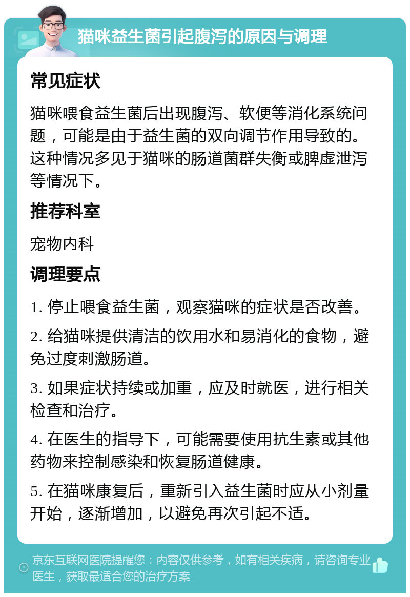 猫咪益生菌引起腹泻的原因与调理 常见症状 猫咪喂食益生菌后出现腹泻、软便等消化系统问题，可能是由于益生菌的双向调节作用导致的。这种情况多见于猫咪的肠道菌群失衡或脾虚泄泻等情况下。 推荐科室 宠物内科 调理要点 1. 停止喂食益生菌，观察猫咪的症状是否改善。 2. 给猫咪提供清洁的饮用水和易消化的食物，避免过度刺激肠道。 3. 如果症状持续或加重，应及时就医，进行相关检查和治疗。 4. 在医生的指导下，可能需要使用抗生素或其他药物来控制感染和恢复肠道健康。 5. 在猫咪康复后，重新引入益生菌时应从小剂量开始，逐渐增加，以避免再次引起不适。