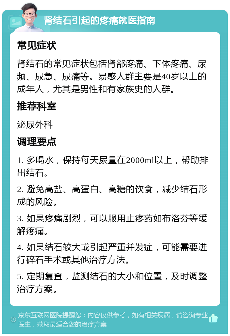 肾结石引起的疼痛就医指南 常见症状 肾结石的常见症状包括肾部疼痛、下体疼痛、尿频、尿急、尿痛等。易感人群主要是40岁以上的成年人，尤其是男性和有家族史的人群。 推荐科室 泌尿外科 调理要点 1. 多喝水，保持每天尿量在2000ml以上，帮助排出结石。 2. 避免高盐、高蛋白、高糖的饮食，减少结石形成的风险。 3. 如果疼痛剧烈，可以服用止疼药如布洛芬等缓解疼痛。 4. 如果结石较大或引起严重并发症，可能需要进行碎石手术或其他治疗方法。 5. 定期复查，监测结石的大小和位置，及时调整治疗方案。