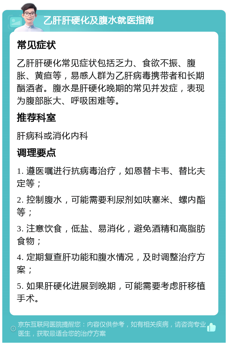 乙肝肝硬化及腹水就医指南 常见症状 乙肝肝硬化常见症状包括乏力、食欲不振、腹胀、黄疸等，易感人群为乙肝病毒携带者和长期酗酒者。腹水是肝硬化晚期的常见并发症，表现为腹部胀大、呼吸困难等。 推荐科室 肝病科或消化内科 调理要点 1. 遵医嘱进行抗病毒治疗，如恩替卡韦、替比夫定等； 2. 控制腹水，可能需要利尿剂如呋塞米、螺内酯等； 3. 注意饮食，低盐、易消化，避免酒精和高脂肪食物； 4. 定期复查肝功能和腹水情况，及时调整治疗方案； 5. 如果肝硬化进展到晚期，可能需要考虑肝移植手术。