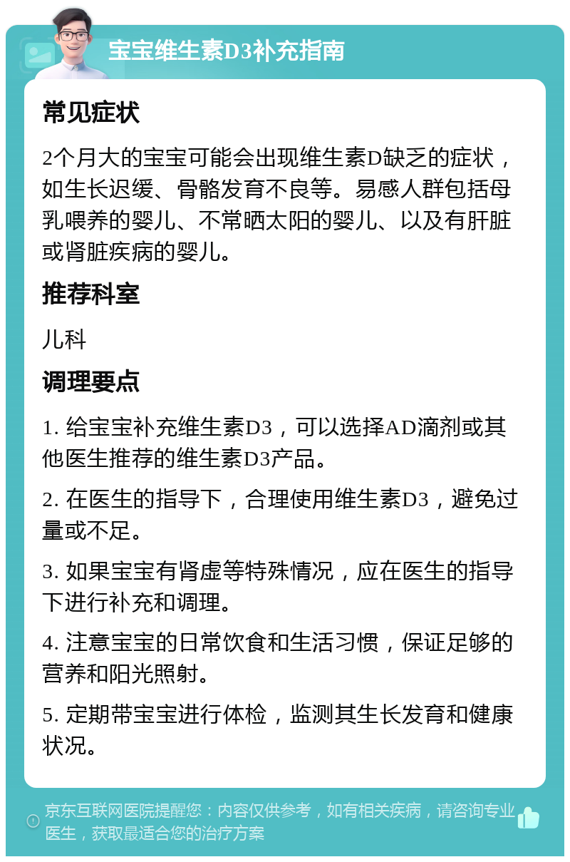 宝宝维生素D3补充指南 常见症状 2个月大的宝宝可能会出现维生素D缺乏的症状，如生长迟缓、骨骼发育不良等。易感人群包括母乳喂养的婴儿、不常晒太阳的婴儿、以及有肝脏或肾脏疾病的婴儿。 推荐科室 儿科 调理要点 1. 给宝宝补充维生素D3，可以选择AD滴剂或其他医生推荐的维生素D3产品。 2. 在医生的指导下，合理使用维生素D3，避免过量或不足。 3. 如果宝宝有肾虚等特殊情况，应在医生的指导下进行补充和调理。 4. 注意宝宝的日常饮食和生活习惯，保证足够的营养和阳光照射。 5. 定期带宝宝进行体检，监测其生长发育和健康状况。