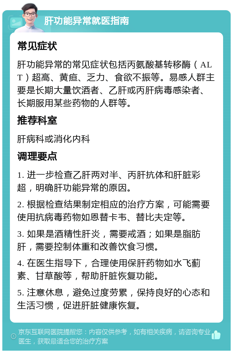 肝功能异常就医指南 常见症状 肝功能异常的常见症状包括丙氨酸基转移酶（ALT）超高、黄疸、乏力、食欲不振等。易感人群主要是长期大量饮酒者、乙肝或丙肝病毒感染者、长期服用某些药物的人群等。 推荐科室 肝病科或消化内科 调理要点 1. 进一步检查乙肝两对半、丙肝抗体和肝脏彩超，明确肝功能异常的原因。 2. 根据检查结果制定相应的治疗方案，可能需要使用抗病毒药物如恩替卡韦、替比夫定等。 3. 如果是酒精性肝炎，需要戒酒；如果是脂肪肝，需要控制体重和改善饮食习惯。 4. 在医生指导下，合理使用保肝药物如水飞蓟素、甘草酸等，帮助肝脏恢复功能。 5. 注意休息，避免过度劳累，保持良好的心态和生活习惯，促进肝脏健康恢复。