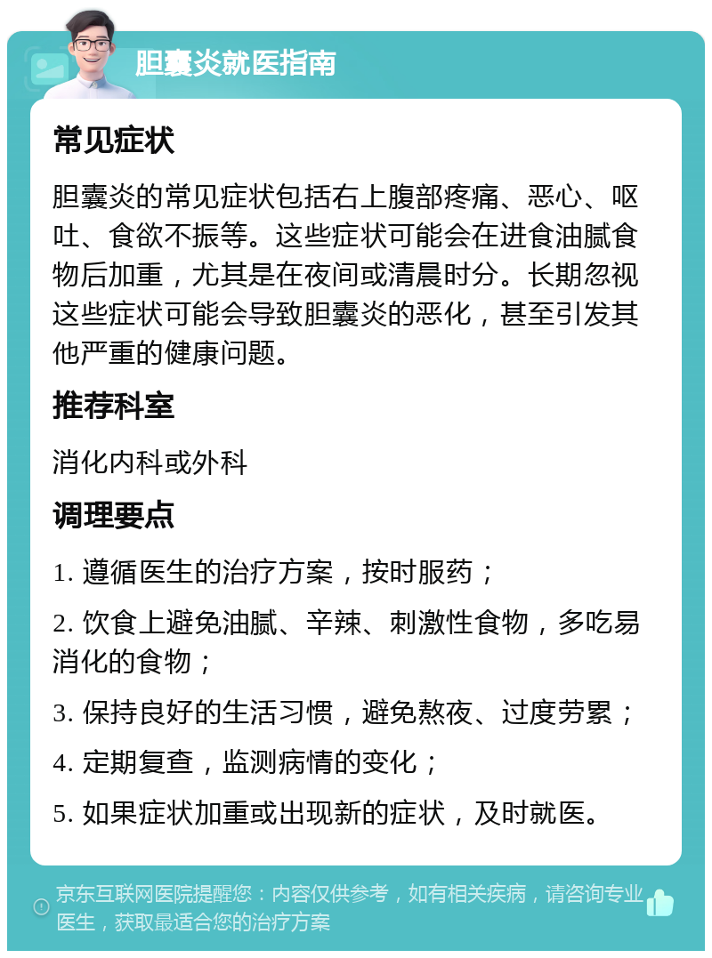 胆囊炎就医指南 常见症状 胆囊炎的常见症状包括右上腹部疼痛、恶心、呕吐、食欲不振等。这些症状可能会在进食油腻食物后加重，尤其是在夜间或清晨时分。长期忽视这些症状可能会导致胆囊炎的恶化，甚至引发其他严重的健康问题。 推荐科室 消化内科或外科 调理要点 1. 遵循医生的治疗方案，按时服药； 2. 饮食上避免油腻、辛辣、刺激性食物，多吃易消化的食物； 3. 保持良好的生活习惯，避免熬夜、过度劳累； 4. 定期复查，监测病情的变化； 5. 如果症状加重或出现新的症状，及时就医。