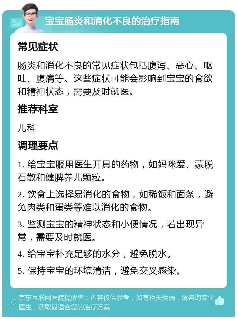 宝宝肠炎和消化不良的治疗指南 常见症状 肠炎和消化不良的常见症状包括腹泻、恶心、呕吐、腹痛等。这些症状可能会影响到宝宝的食欲和精神状态，需要及时就医。 推荐科室 儿科 调理要点 1. 给宝宝服用医生开具的药物，如妈咪爱、蒙脱石散和健脾养儿颗粒。 2. 饮食上选择易消化的食物，如稀饭和面条，避免肉类和蛋类等难以消化的食物。 3. 监测宝宝的精神状态和小便情况，若出现异常，需要及时就医。 4. 给宝宝补充足够的水分，避免脱水。 5. 保持宝宝的环境清洁，避免交叉感染。