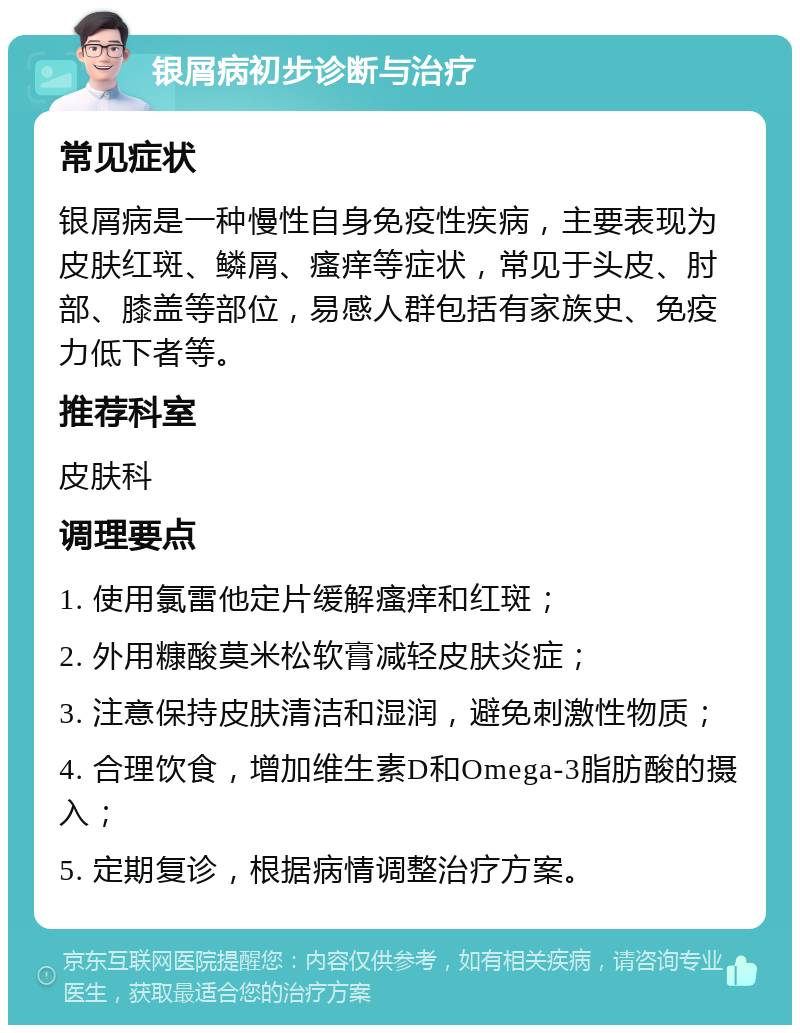 银屑病初步诊断与治疗 常见症状 银屑病是一种慢性自身免疫性疾病，主要表现为皮肤红斑、鳞屑、瘙痒等症状，常见于头皮、肘部、膝盖等部位，易感人群包括有家族史、免疫力低下者等。 推荐科室 皮肤科 调理要点 1. 使用氯雷他定片缓解瘙痒和红斑； 2. 外用糠酸莫米松软膏减轻皮肤炎症； 3. 注意保持皮肤清洁和湿润，避免刺激性物质； 4. 合理饮食，增加维生素D和Omega-3脂肪酸的摄入； 5. 定期复诊，根据病情调整治疗方案。