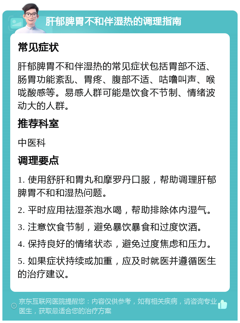 肝郁脾胃不和伴湿热的调理指南 常见症状 肝郁脾胃不和伴湿热的常见症状包括胃部不适、肠胃功能紊乱、胃疼、腹部不适、咕噜叫声、喉咙酸感等。易感人群可能是饮食不节制、情绪波动大的人群。 推荐科室 中医科 调理要点 1. 使用舒肝和胃丸和摩罗丹口服，帮助调理肝郁脾胃不和和湿热问题。 2. 平时应用祛湿茶泡水喝，帮助排除体内湿气。 3. 注意饮食节制，避免暴饮暴食和过度饮酒。 4. 保持良好的情绪状态，避免过度焦虑和压力。 5. 如果症状持续或加重，应及时就医并遵循医生的治疗建议。