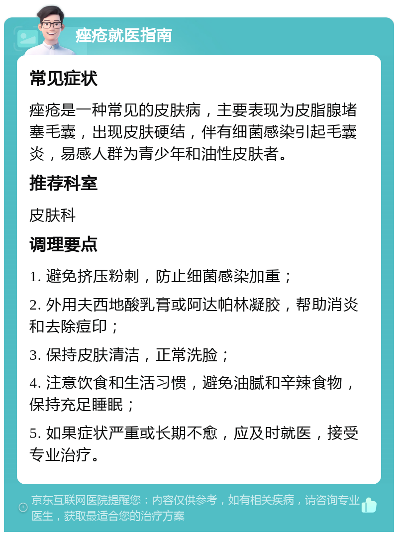 痤疮就医指南 常见症状 痤疮是一种常见的皮肤病，主要表现为皮脂腺堵塞毛囊，出现皮肤硬结，伴有细菌感染引起毛囊炎，易感人群为青少年和油性皮肤者。 推荐科室 皮肤科 调理要点 1. 避免挤压粉刺，防止细菌感染加重； 2. 外用夫西地酸乳膏或阿达帕林凝胶，帮助消炎和去除痘印； 3. 保持皮肤清洁，正常洗脸； 4. 注意饮食和生活习惯，避免油腻和辛辣食物，保持充足睡眠； 5. 如果症状严重或长期不愈，应及时就医，接受专业治疗。