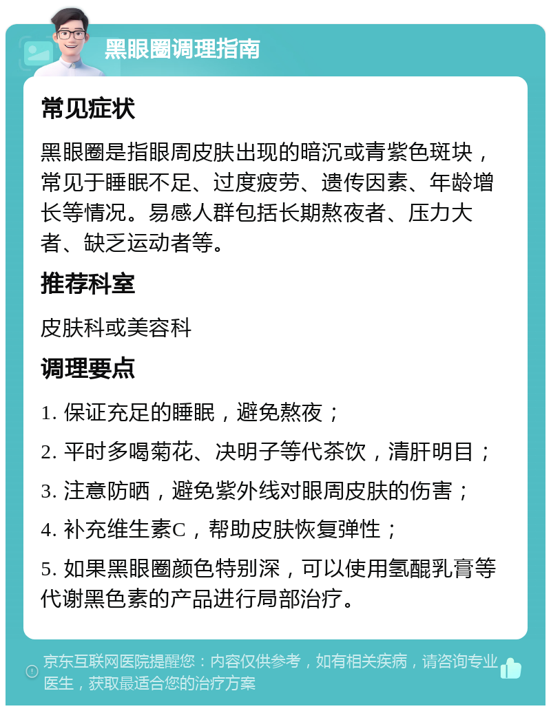 黑眼圈调理指南 常见症状 黑眼圈是指眼周皮肤出现的暗沉或青紫色斑块，常见于睡眠不足、过度疲劳、遗传因素、年龄增长等情况。易感人群包括长期熬夜者、压力大者、缺乏运动者等。 推荐科室 皮肤科或美容科 调理要点 1. 保证充足的睡眠，避免熬夜； 2. 平时多喝菊花、决明子等代茶饮，清肝明目； 3. 注意防晒，避免紫外线对眼周皮肤的伤害； 4. 补充维生素C，帮助皮肤恢复弹性； 5. 如果黑眼圈颜色特别深，可以使用氢醌乳膏等代谢黑色素的产品进行局部治疗。