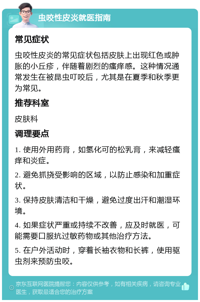 虫咬性皮炎就医指南 常见症状 虫咬性皮炎的常见症状包括皮肤上出现红色或肿胀的小丘疹，伴随着剧烈的瘙痒感。这种情况通常发生在被昆虫叮咬后，尤其是在夏季和秋季更为常见。 推荐科室 皮肤科 调理要点 1. 使用外用药膏，如氢化可的松乳膏，来减轻瘙痒和炎症。 2. 避免抓挠受影响的区域，以防止感染和加重症状。 3. 保持皮肤清洁和干燥，避免过度出汗和潮湿环境。 4. 如果症状严重或持续不改善，应及时就医，可能需要口服抗过敏药物或其他治疗方法。 5. 在户外活动时，穿着长袖衣物和长裤，使用驱虫剂来预防虫咬。