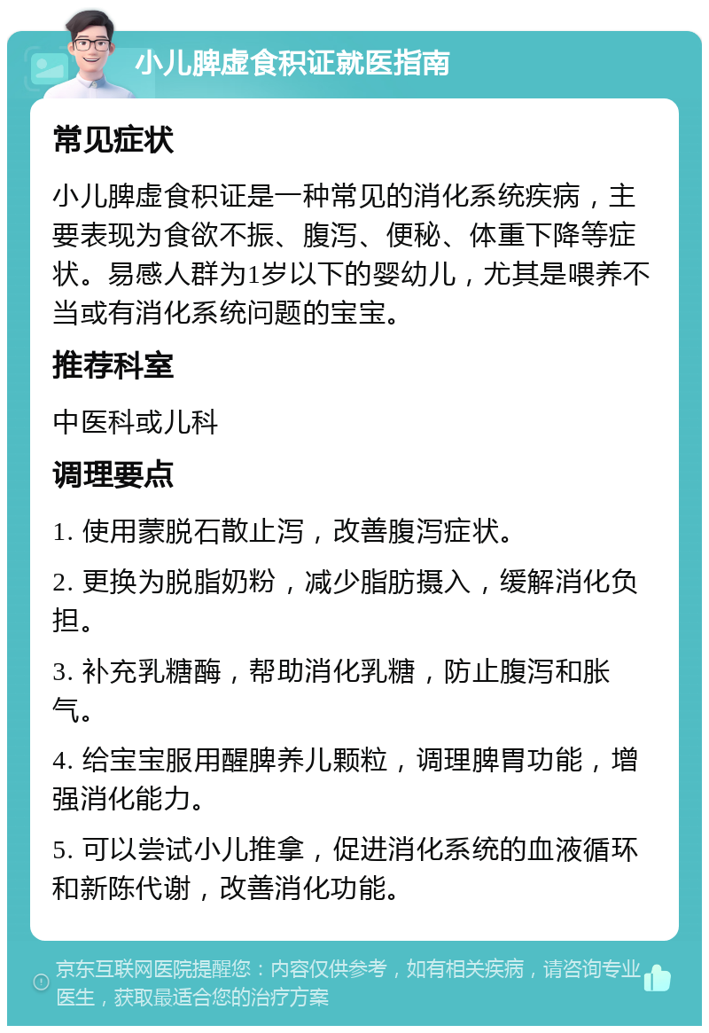 小儿脾虚食积证就医指南 常见症状 小儿脾虚食积证是一种常见的消化系统疾病，主要表现为食欲不振、腹泻、便秘、体重下降等症状。易感人群为1岁以下的婴幼儿，尤其是喂养不当或有消化系统问题的宝宝。 推荐科室 中医科或儿科 调理要点 1. 使用蒙脱石散止泻，改善腹泻症状。 2. 更换为脱脂奶粉，减少脂肪摄入，缓解消化负担。 3. 补充乳糖酶，帮助消化乳糖，防止腹泻和胀气。 4. 给宝宝服用醒脾养儿颗粒，调理脾胃功能，增强消化能力。 5. 可以尝试小儿推拿，促进消化系统的血液循环和新陈代谢，改善消化功能。