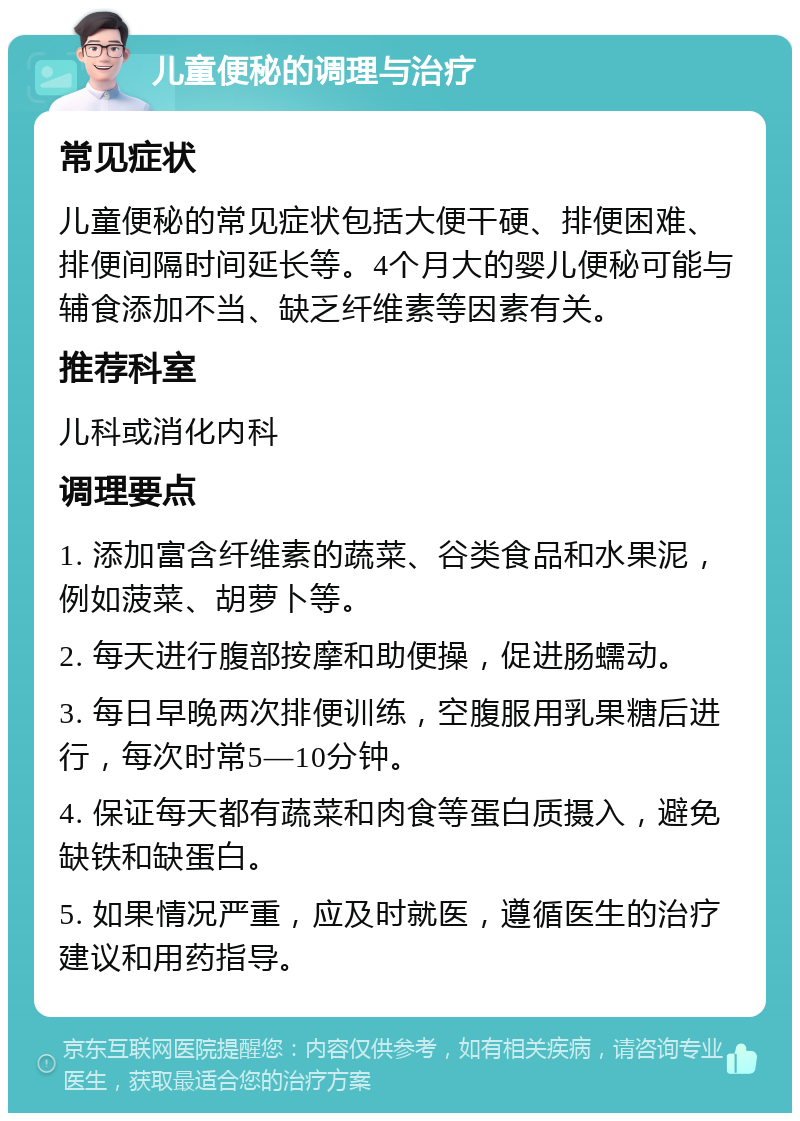 儿童便秘的调理与治疗 常见症状 儿童便秘的常见症状包括大便干硬、排便困难、排便间隔时间延长等。4个月大的婴儿便秘可能与辅食添加不当、缺乏纤维素等因素有关。 推荐科室 儿科或消化内科 调理要点 1. 添加富含纤维素的蔬菜、谷类食品和水果泥，例如菠菜、胡萝卜等。 2. 每天进行腹部按摩和助便操，促进肠蠕动。 3. 每日早晚两次排便训练，空腹服用乳果糖后进行，每次时常5—10分钟。 4. 保证每天都有蔬菜和肉食等蛋白质摄入，避免缺铁和缺蛋白。 5. 如果情况严重，应及时就医，遵循医生的治疗建议和用药指导。