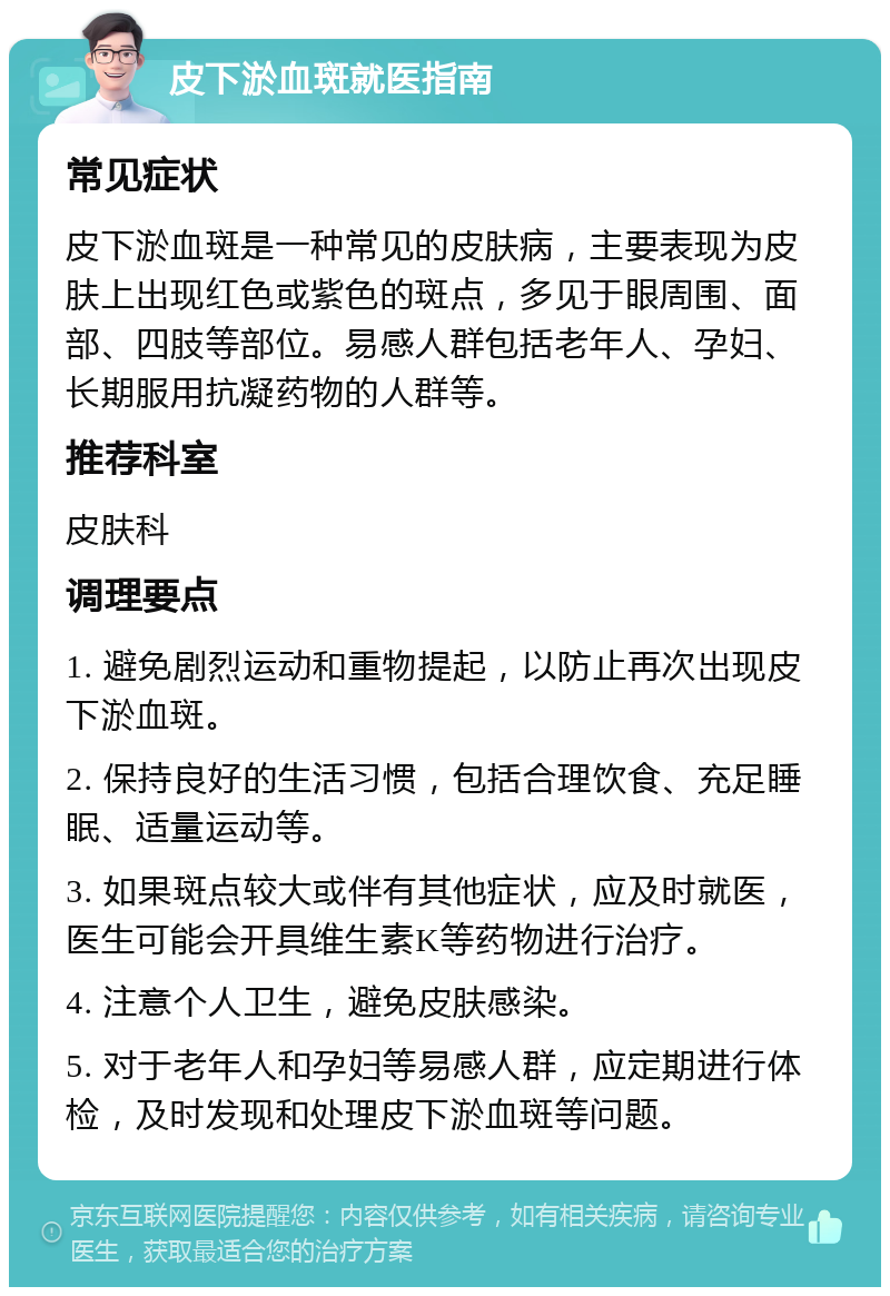 皮下淤血斑就医指南 常见症状 皮下淤血斑是一种常见的皮肤病，主要表现为皮肤上出现红色或紫色的斑点，多见于眼周围、面部、四肢等部位。易感人群包括老年人、孕妇、长期服用抗凝药物的人群等。 推荐科室 皮肤科 调理要点 1. 避免剧烈运动和重物提起，以防止再次出现皮下淤血斑。 2. 保持良好的生活习惯，包括合理饮食、充足睡眠、适量运动等。 3. 如果斑点较大或伴有其他症状，应及时就医，医生可能会开具维生素K等药物进行治疗。 4. 注意个人卫生，避免皮肤感染。 5. 对于老年人和孕妇等易感人群，应定期进行体检，及时发现和处理皮下淤血斑等问题。