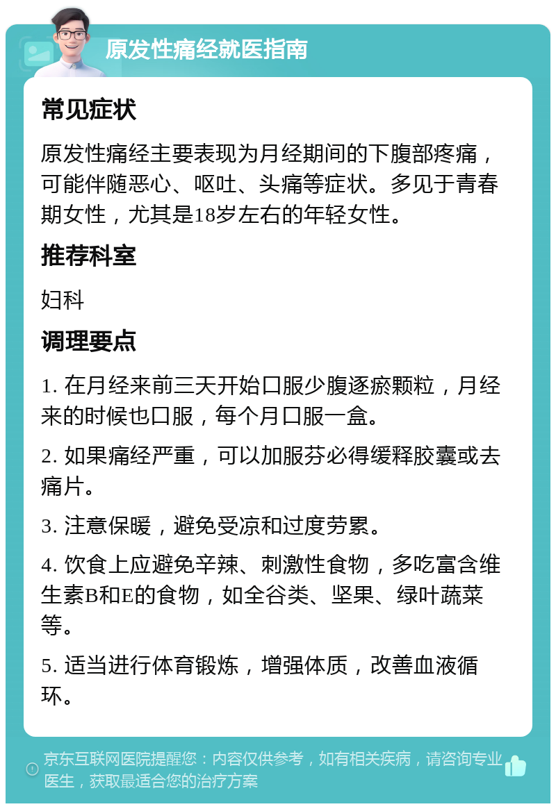 原发性痛经就医指南 常见症状 原发性痛经主要表现为月经期间的下腹部疼痛，可能伴随恶心、呕吐、头痛等症状。多见于青春期女性，尤其是18岁左右的年轻女性。 推荐科室 妇科 调理要点 1. 在月经来前三天开始口服少腹逐瘀颗粒，月经来的时候也口服，每个月口服一盒。 2. 如果痛经严重，可以加服芬必得缓释胶囊或去痛片。 3. 注意保暖，避免受凉和过度劳累。 4. 饮食上应避免辛辣、刺激性食物，多吃富含维生素B和E的食物，如全谷类、坚果、绿叶蔬菜等。 5. 适当进行体育锻炼，增强体质，改善血液循环。