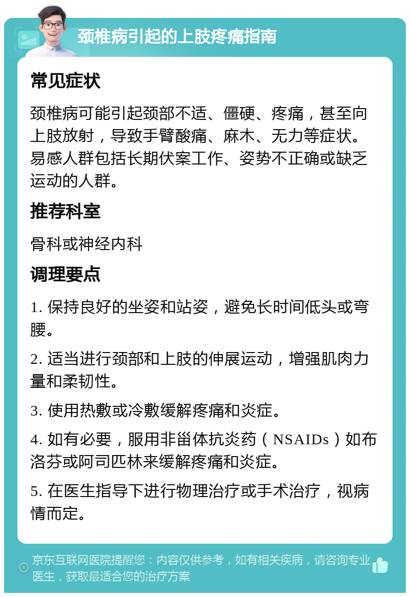 颈椎病引起的上肢疼痛指南 常见症状 颈椎病可能引起颈部不适、僵硬、疼痛，甚至向上肢放射，导致手臂酸痛、麻木、无力等症状。易感人群包括长期伏案工作、姿势不正确或缺乏运动的人群。 推荐科室 骨科或神经内科 调理要点 1. 保持良好的坐姿和站姿，避免长时间低头或弯腰。 2. 适当进行颈部和上肢的伸展运动，增强肌肉力量和柔韧性。 3. 使用热敷或冷敷缓解疼痛和炎症。 4. 如有必要，服用非甾体抗炎药（NSAIDs）如布洛芬或阿司匹林来缓解疼痛和炎症。 5. 在医生指导下进行物理治疗或手术治疗，视病情而定。