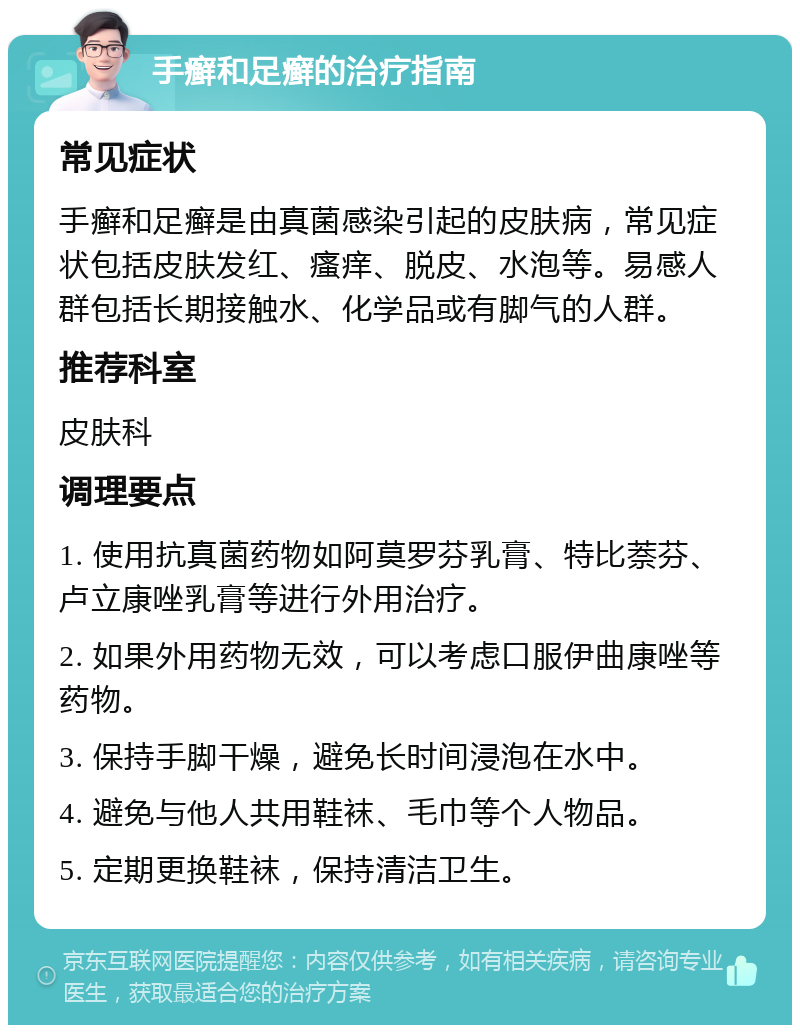 手癣和足癣的治疗指南 常见症状 手癣和足癣是由真菌感染引起的皮肤病，常见症状包括皮肤发红、瘙痒、脱皮、水泡等。易感人群包括长期接触水、化学品或有脚气的人群。 推荐科室 皮肤科 调理要点 1. 使用抗真菌药物如阿莫罗芬乳膏、特比萘芬、卢立康唑乳膏等进行外用治疗。 2. 如果外用药物无效，可以考虑口服伊曲康唑等药物。 3. 保持手脚干燥，避免长时间浸泡在水中。 4. 避免与他人共用鞋袜、毛巾等个人物品。 5. 定期更换鞋袜，保持清洁卫生。