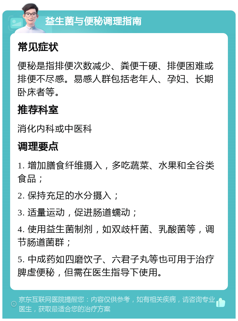 益生菌与便秘调理指南 常见症状 便秘是指排便次数减少、粪便干硬、排便困难或排便不尽感。易感人群包括老年人、孕妇、长期卧床者等。 推荐科室 消化内科或中医科 调理要点 1. 增加膳食纤维摄入，多吃蔬菜、水果和全谷类食品； 2. 保持充足的水分摄入； 3. 适量运动，促进肠道蠕动； 4. 使用益生菌制剂，如双歧杆菌、乳酸菌等，调节肠道菌群； 5. 中成药如四磨饮子、六君子丸等也可用于治疗脾虚便秘，但需在医生指导下使用。