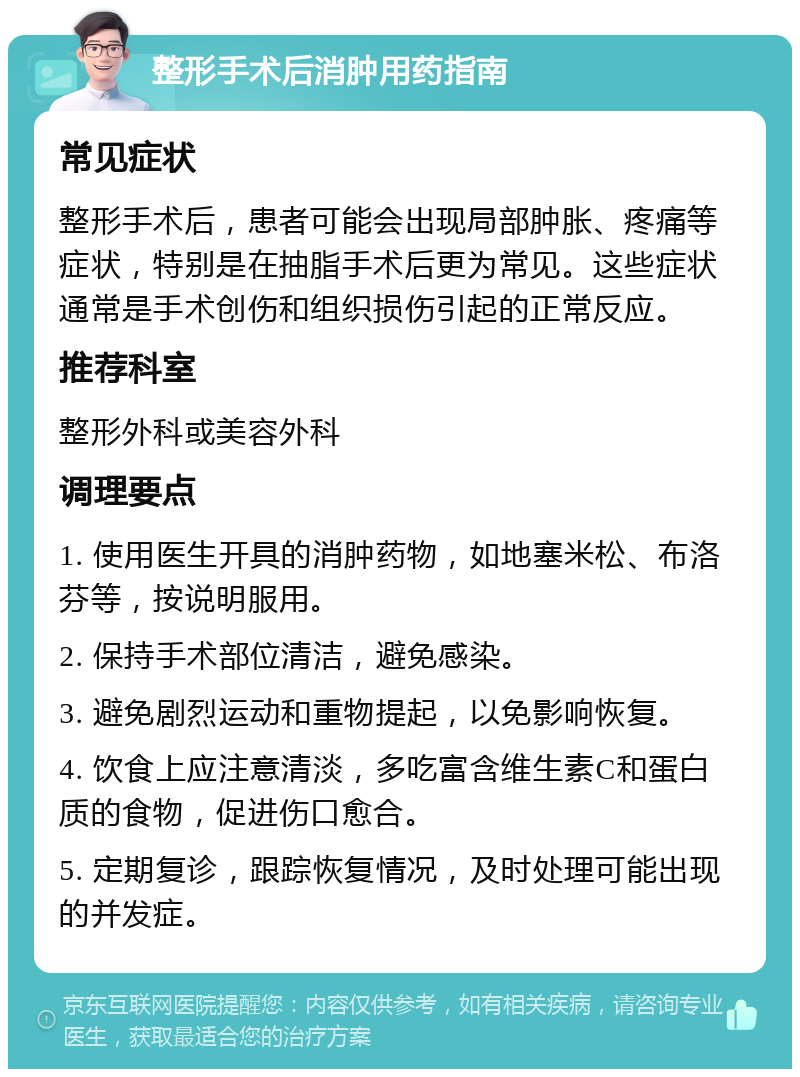 整形手术后消肿用药指南 常见症状 整形手术后，患者可能会出现局部肿胀、疼痛等症状，特别是在抽脂手术后更为常见。这些症状通常是手术创伤和组织损伤引起的正常反应。 推荐科室 整形外科或美容外科 调理要点 1. 使用医生开具的消肿药物，如地塞米松、布洛芬等，按说明服用。 2. 保持手术部位清洁，避免感染。 3. 避免剧烈运动和重物提起，以免影响恢复。 4. 饮食上应注意清淡，多吃富含维生素C和蛋白质的食物，促进伤口愈合。 5. 定期复诊，跟踪恢复情况，及时处理可能出现的并发症。