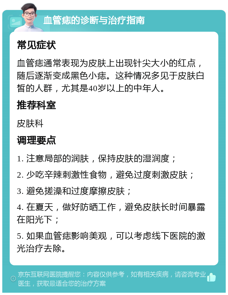 血管痣的诊断与治疗指南 常见症状 血管痣通常表现为皮肤上出现针尖大小的红点，随后逐渐变成黑色小痣。这种情况多见于皮肤白皙的人群，尤其是40岁以上的中年人。 推荐科室 皮肤科 调理要点 1. 注意局部的润肤，保持皮肤的湿润度； 2. 少吃辛辣刺激性食物，避免过度刺激皮肤； 3. 避免搓澡和过度摩擦皮肤； 4. 在夏天，做好防晒工作，避免皮肤长时间暴露在阳光下； 5. 如果血管痣影响美观，可以考虑线下医院的激光治疗去除。