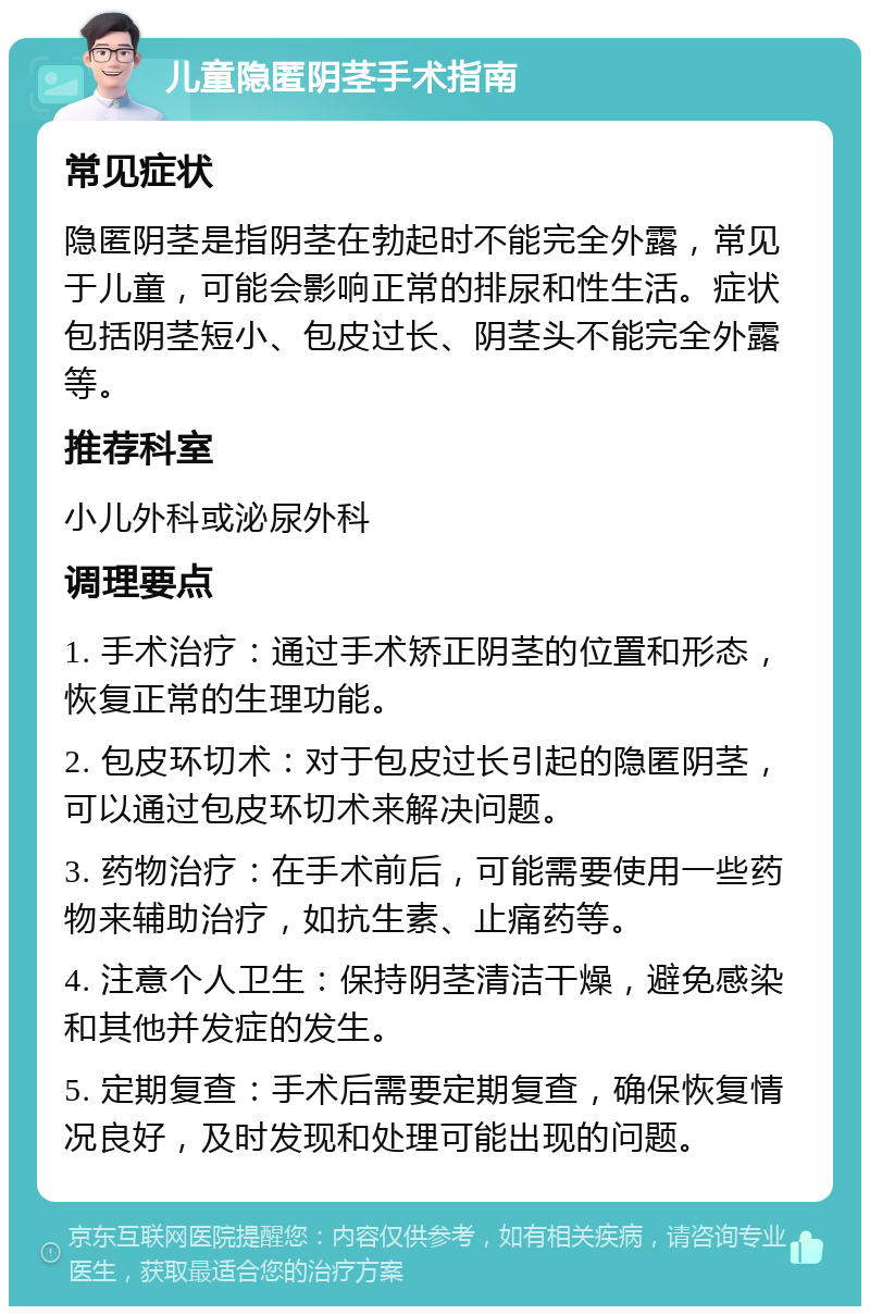 儿童隐匿阴茎手术指南 常见症状 隐匿阴茎是指阴茎在勃起时不能完全外露，常见于儿童，可能会影响正常的排尿和性生活。症状包括阴茎短小、包皮过长、阴茎头不能完全外露等。 推荐科室 小儿外科或泌尿外科 调理要点 1. 手术治疗：通过手术矫正阴茎的位置和形态，恢复正常的生理功能。 2. 包皮环切术：对于包皮过长引起的隐匿阴茎，可以通过包皮环切术来解决问题。 3. 药物治疗：在手术前后，可能需要使用一些药物来辅助治疗，如抗生素、止痛药等。 4. 注意个人卫生：保持阴茎清洁干燥，避免感染和其他并发症的发生。 5. 定期复查：手术后需要定期复查，确保恢复情况良好，及时发现和处理可能出现的问题。